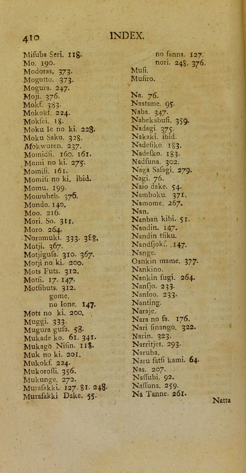 Mifuta Seri, ilg* Mo. 190. Modotas, 373. MogtJtto. 373. Mogura. 247. Moji. 376. Mokf. 383- Mokokf. 224. Mokiei. 1 g. Moku le no ki. 228. Moku Saku. 328. Mokwuren. 237. Moinidfi. 160. 161. ^ Momi no ki. 275. I^omifi. 161. Momili no ki. ibid. Momu. 199- Mouiubeh. 376. Mondo. 140. Moo. 2I6- Mori. So. 3II. Moro. 264. -Noromuki. 333. 388. Motji. 367. Motjigufa. 310. 367. Motji no ki. 200. Mots Futs. 313. Motfi. 17. 147. Motfibuts. 312. gome, no Ione. 147. Mots no ki. 200. , Muggi. 333' Mugura gufa. 58. Mukade ko. 6l. 341. Mukagd Nifin. llS* Muk no ki. 20I. Mukokf. 224. MukorofTi. 356. Mukunge. 272. Murafakki. 127.81- 248- Murafakki Dake. 55. no fanna. 127. nori. 248. 376. Mufi. Mufiro. Na. 75. Naatsme. QJ. Naba. 347. Nabekabufi. 359, Nadagi, 375. Nakaki. ibid. Nadefiko, 183. Nadefko. 183. Nadfuna. 302. Naga Safagi. 279. Nagi. 76. Naio dake. 54. Namboku. 371. Nainome. 267« Nan. Nanban kibi. 51* Nandin. 147. Nandin tfiku. Nandfjokr. .147. Nange. Oankin iname. 377. Nankino. Nankin fugi. 264. Nanfjo. 233- Nanloo. 233. Nanting. Naraje. Nara no fa. 176. Nari finango. 322. Narin. 323. Narritjes. 293. Naruba. Naru fatfi kami. 64. Nas. 207. NafTubi. 92* Nafluna. 259. Na Tanne. 261. Natta