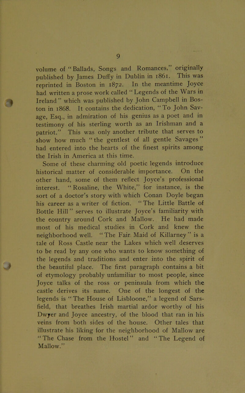 volume of “ Ballads, Songs and Romances,” originally published by James Duffy in Dublin in 1861. This was reprinted in Boston in 1872. In the meantime Joyce had written a prose work called “Legends of the Wars in 4 Ireland” which was published by John Campbell in Bos- ton in 1868. It contains the dedication, “To John Sav- age, Esq., in admiration of his genius as a poet and in testimony of his sterling worth as an Irishman and a patriot.” This was only another tribute that serves to show how much “the gentlest of all gentle Savages” had entered into the hearts of the finest spirits among the Irish in America at this time. Some of these charming old poetic legends introduce historical matter of considerable importance. On the other hand, some of them reflect Joyce’s professional interest. “ Rosaline, the White,” for instance, is the sort of a doctor’s story with which Conan Doyle began his career as a writer of fiction. “ The Little Battle of Bottle Hill ” serves to illustrate Joyce’s familiarity with the country around Cork and Mallow. He had made most of his medical studies in Cork and knew the neighborhood well. “The Fair Maid of Killarney ” is a tale of Ross Castle near the Lakes which well deserves to be read by any one who wants to know something of the legends and traditions and enter into the spirit of the beautiful place. The first paragraph contains a bit of etymology probably unfamiliar to most people, since Joyce talks of the ross or peninsula from which the castle derives its name. One of the longest of the legends is “The House of Lisbloone,” a legend of Sars- field, that breathes Irish martial ardor worthy of his Dwyer and Joyce ancestry, of the blood that ran in his veins from both sides of the house. Other tales that illustrate his liking for the neighborhood of Mallow are “The Chase from the Hostel” and “The Legend of Mallow.”