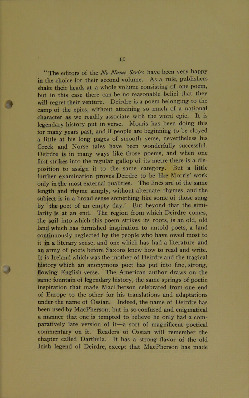 “ The editors of the No Name Series have been very happy in the choice for their second volume. As a rule, publishers shake their heads at a whole volume consisting of one poem, but in this case there can be no reasonable belief that they will regret their venture. Deirdre is a poem belonging to the camp of the epics, without attaining so much of a national character as we readily associate with the word epic. It is legendary history put in verse. Morris has been doing this for many years past, and if people are beginning to be cloyed a little at his long pages of smooth verse, nevertheless his Greek and Norse tales have been wonderfully successful. Deirdre is in many ways like those poems, and when one first strikes into the regular gallop of its metre there is a dis- position to assign it to the same category. But a little further examination proves Deirdre to be like Morris’ work only in the most external qualities. The lines are of the same length and rhyme simply, without alternate rhymes, and the subject is in a broad sense something like some of those sung by ‘ the poet of an empty day.’ But beyond that the simi- larity is at an end. The region from which Deirdre comes, the soil into which this poem strikes its roots, is an old, old land which has furnished inspiration to untold poets, a land continuously neglected by the people who have owed most to it in a literary sense, and one which has had a literature and an army of poets before Saxons knew how to read and write. It is Ireland which was the mother of Deirdre and the tragical history which an anonymous poet has put into fine, strong, flowing English verse. The American author draws on the same fountain of legendary history, the same springs of poetic inspiration that made MacPherson celebrated from one end of Europe to the other for his translations and adaptations under the name of Ossian. Indeed, the name of Deirdre has been used by MacPherson, but in so confused and enigmatical a manner that one is tempted to believe he only had a com- paratively late version of it—a sort of magnificent poetical commentary on it. Readers of Ossian will remember the chapter called Darthula. It has a strong flavor of the old Irish legend of Deirdre, except that MacPherson has made