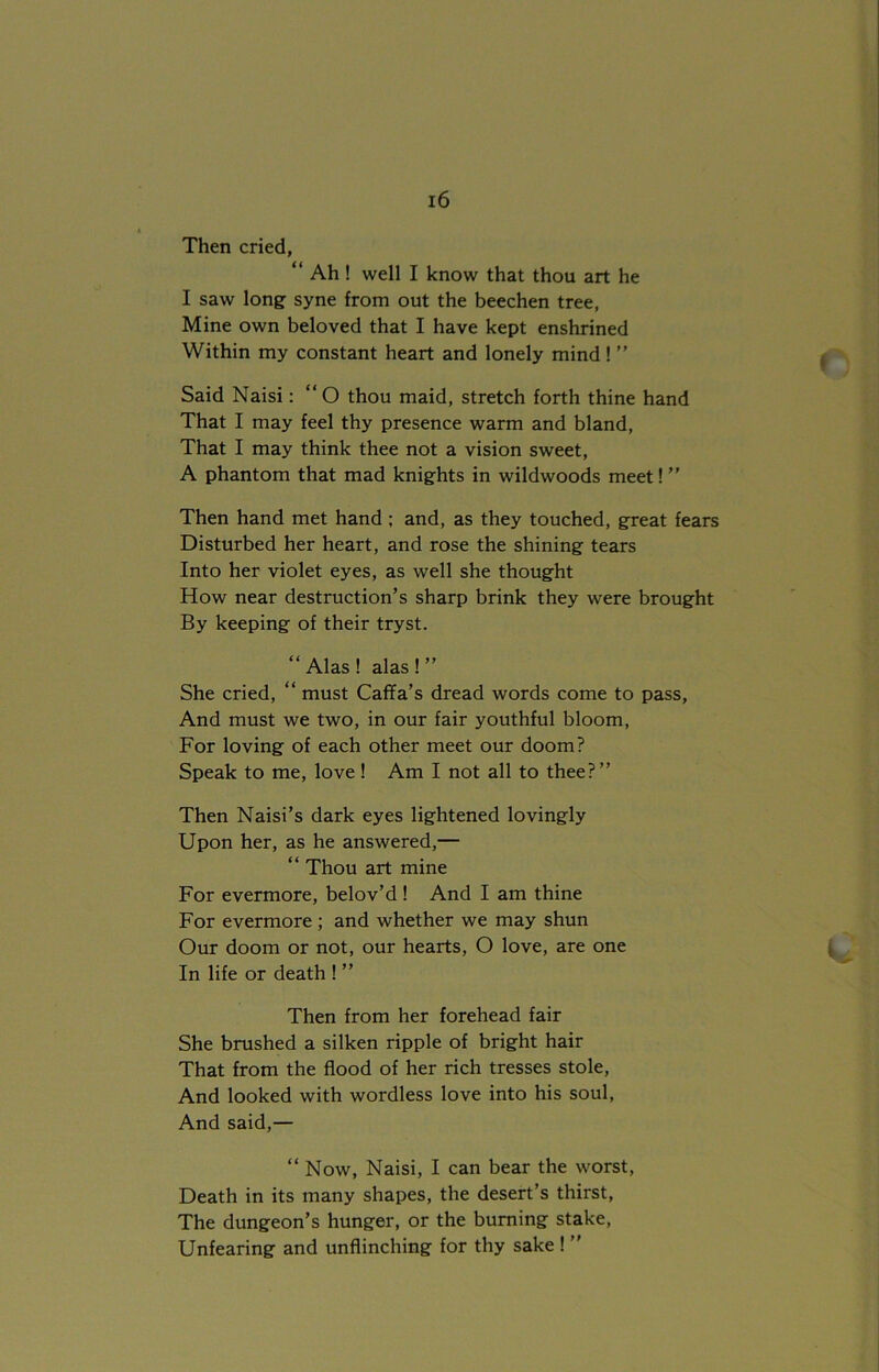 Then cried, “ Ah ! well I know that thou art he I saw long syne from out the beechen tree, Mine own beloved that I have kept enshrined Within my constant heart and lonely mind ! ” Said Naisi: “O thou maid, stretch forth thine hand That I may feel thy presence warm and bland, That I may think thee not a vision sweet, A phantom that mad knights in wildwoods meet! ” Then hand met hand ; and, as they touched, great fears Disturbed her heart, and rose the shining tears Into her violet eyes, as well she thought How near destruction’s sharp brink they were brought By keeping of their tryst. “Alas! alas!” She cried, “ must Caffa’s dread words come to pass, And must we two, in our fair youthful bloom, For loving of each other meet our doom? Speak to me, love! Am I not all to thee?” Then Naisi’s dark eyes lightened lovingly Upon her, as he answered,— “ Thou art mine For evermore, belov’d ! And I am thine For evermore ; and whether we may shun Our doom or not, our hearts, O love, are one In life or death ! ” Then from her forehead fair She brushed a silken ripple of bright hair That from the flood of her rich tresses stole, And looked with wordless love into his soul, And said,— “ Now, Naisi, I can bear the worst, Death in its many shapes, the desert’s thirst, The dungeon’s hunger, or the burning stake, Unfearing and unflinching for thy sake ! ”