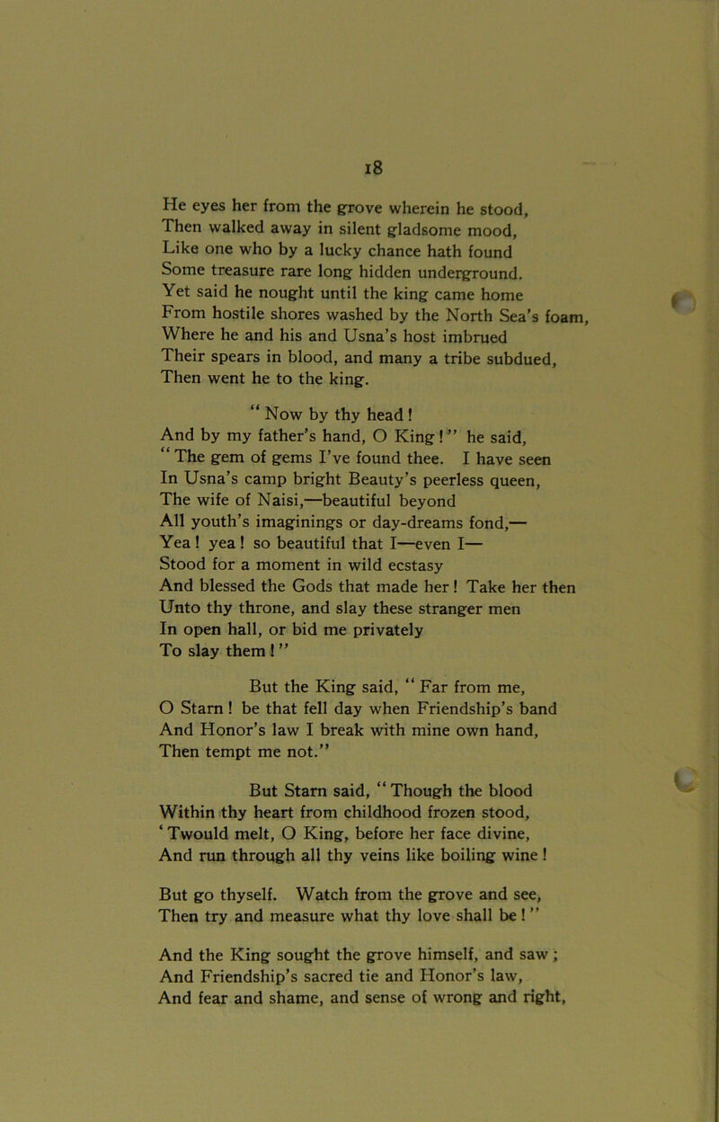 He eyes her from the grove wherein he stood, Then walked away in silent gladsome mood, Like one who by a lucky chance hath found Some treasure rare long hidden underground. Yet said he nought until the king came home From hostile shores washed by the North Sea’s foam, Where he and his and Usna’s host imbrued Their spears in blood, and many a tribe subdued, Then went he to the king. “ Now by thy head ! And by my father’s hand, O King ! ” he said, “ The gem of gems I’ve found thee. I have seen In Usna’s camp bright Beauty’s peerless queen, The wife of Naisi,—beautiful beyond All youth’s imaginings or day-dreams fond,— Yea ! yea ! so beautiful that I—even I— Stood for a moment in wild ecstasy And blessed the Gods that made her! Take her then Unto thy throne, and slay these stranger men In open hall, or bid me privately To slay them! ” But the King said, “ Far from me, O Stam ! be that fell day when Friendship’s band And Honor’s law I break with mine own hand, Then tempt me not.” But Starn said, “ Though the blood Within thy heart from childhood frozen stood, ‘ Twould melt, O King, before her face divine, And run through all thy veins like boiling wine ! But go thyself. Watch from the grove and see, Then try and measure what thy love shall be ! ” And the King sought the grove himself, and saw; And Friendship’s sacred tie and Honor’s law, And fear and shame, and sense of wrong and right,