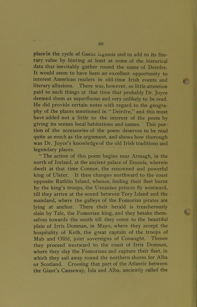 place in the cycle of Gaelic legends and to add to its lite- rary value by hinting at least at some of the historical data that inevitably gather round the name of Deirdre. It would seem to have been an excellent opportunity to interest American readers in old-time Irish events and f literary allusions. There was, however, so little attention paid to such things at that time that probably Dr. Joyce deemed them as superfluous and very unlikely to be read. He did provide certain notes with regard to the geogra- phy of the places mentioned in “ Deirdre,” and this must have added not a little to the interest of the poem by giving its scenes local habitations and names. This por- tion of the accessories of the poem deserves to be read quite as much as the argument, and shows how thorough was Dr. Joyce’s knowledge of the old Irish traditions and legendary places. “ The action of this poem begins near Armagh, in the north of Ireland, at the ancient palace of Emania, wherein dwelt at that time Connor, the renowned and powerful king of Ulster. It then changes northward to the coast opposite Rathlin Island, whence, finding their fleet burnt by the king’s troops, the Usnanian princes fly westward, till they arrive at the sound between Tory Island and the mainland, where the galleys of the Fomorian pirates are lying at anchor. There their herald is treacherously slain by Talc, the Fomorian king, and they betake them- selves towards the south till they come to the beautiful plain of Irris Domnan, in Mayo, where they accept the hospitality of Keth, the great captain of the troops of Mab and Olild, joint sovereigns of Conaught. Thence they proceed westward to the coast of Irris Domnan, where they slay the Fomorians and capture their fleet, in which they sail away round the northern shores for Alba or Scotland. Crossing that part of the Atlantic between the Giant’s Causeway, Isla and Alba, anciently called the