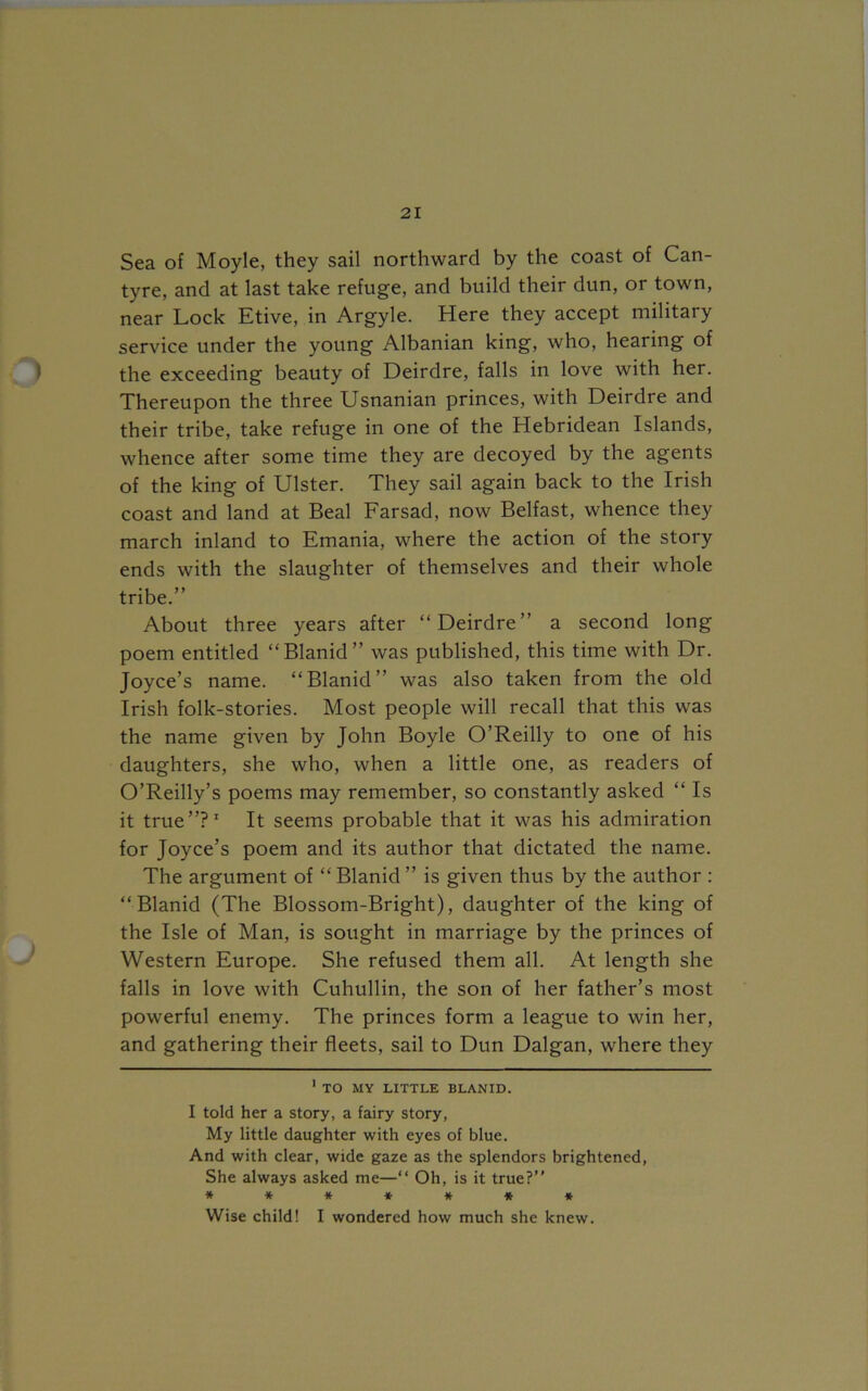 Sea of Moyle, they sail northward by the coast of Can- tyre, and at last take refuge, and build their dun, or town, near Lock Etive, in Argyle. Here they accept military service under the young Albanian king, who, hearing of the exceeding beauty of Deirdre, falls in love with her. Thereupon the three Usnanian princes, with Deirdre and their tribe, take refuge in one of the Hebridean Islands, whence after some time they are decoyed by the agents of the king of Ulster. They sail again back to the Irish coast and land at Beal Farsad, now Belfast, whence they march inland to Emania, where the action of the story ends with the slaughter of themselves and their whole tribe.” About three years after “Deirdre” a second long poem entitled “Blanid” was published, this time with Dr. Joyce’s name. “Blanid” was also taken from the old Irish folk-stories. Most people will recall that this was the name given by John Boyle O’Reilly to one of his daughters, she who, when a little one, as readers of O’Reilly’s poems may remember, so constantly asked “ Is it true”?* 1 It seems probable that it was his admiration for Joyce’s poem and its author that dictated the name. The argument of “ Blanid ” is given thus by the author : “Blanid (The Blossom-Bright), daughter of the king of the Isle of Man, is sought in marriage by the princes of Western Europe. She refused them all. At length she falls in love with Cuhullin, the son of her father’s most powerful enemy. The princes form a league to win her, and gathering their fleets, sail to Dun Dalgan, where they 1 TO MY LITTLE BLANID. I told her a story, a fairy story, My little daughter with eyes of blue. And with clear, wide gaze as the splendors brightened, She always asked me—“ Oh, is it true?’’ ******* Wise child! I wondered how much she knew.