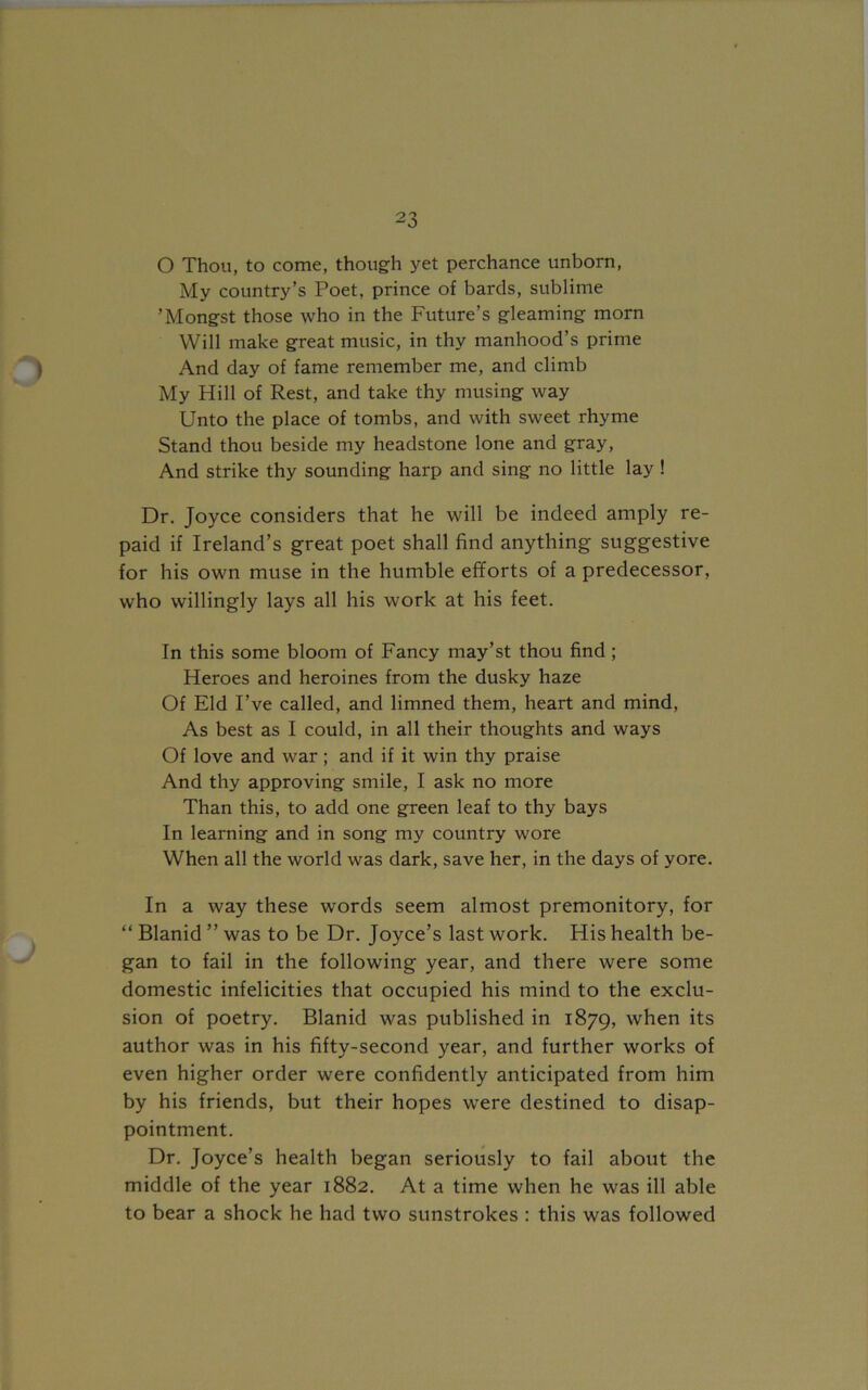 O Thou, to come, though yet perchance unborn, My country’s Poet, prince of bards, sublime ’Mongst those who in the Future’s gleaming morn Will make great music, in thy manhood’s prime And day of fame remember me, and climb My Hill of Rest, and take thy musing way Unto the place of tombs, and with sweet rhyme Stand thou beside my headstone lone and gray, And strike thy sounding harp and sing no little lay ! Dr. Joyce considers that he will be indeed amply re- paid if Ireland’s great poet shall find anything suggestive for his own muse in the humble efforts of a predecessor, who willingly lays all his work at his feet. In this some bloom of Fancy may’st thou find; Heroes and heroines from the dusky haze Of Eld I’ve called, and limned them, heart and mind, As best as I could, in all their thoughts and ways Of love and war; and if it win thy praise And thy approving smile, I ask no more Than this, to add one green leaf to thy bays In learning and in song my country wore When all the world was dark, save her, in the days of yore. In a way these words seem almost premonitory, for “ Blanid ” was to be Dr. Joyce’s last work. His health be- gan to fail in the following year, and there were some domestic infelicities that occupied his mind to the exclu- sion of poetry. Blanid was published in 1879, when its author was in his fifty-second year, and further works of even higher order were confidently anticipated from him by his friends, but their hopes were destined to disap- pointment. Dr. Joyce’s health began seriously to fail about the middle of the year 1882. At a time when he was ill able to bear a shock he had two sunstrokes : this was followed