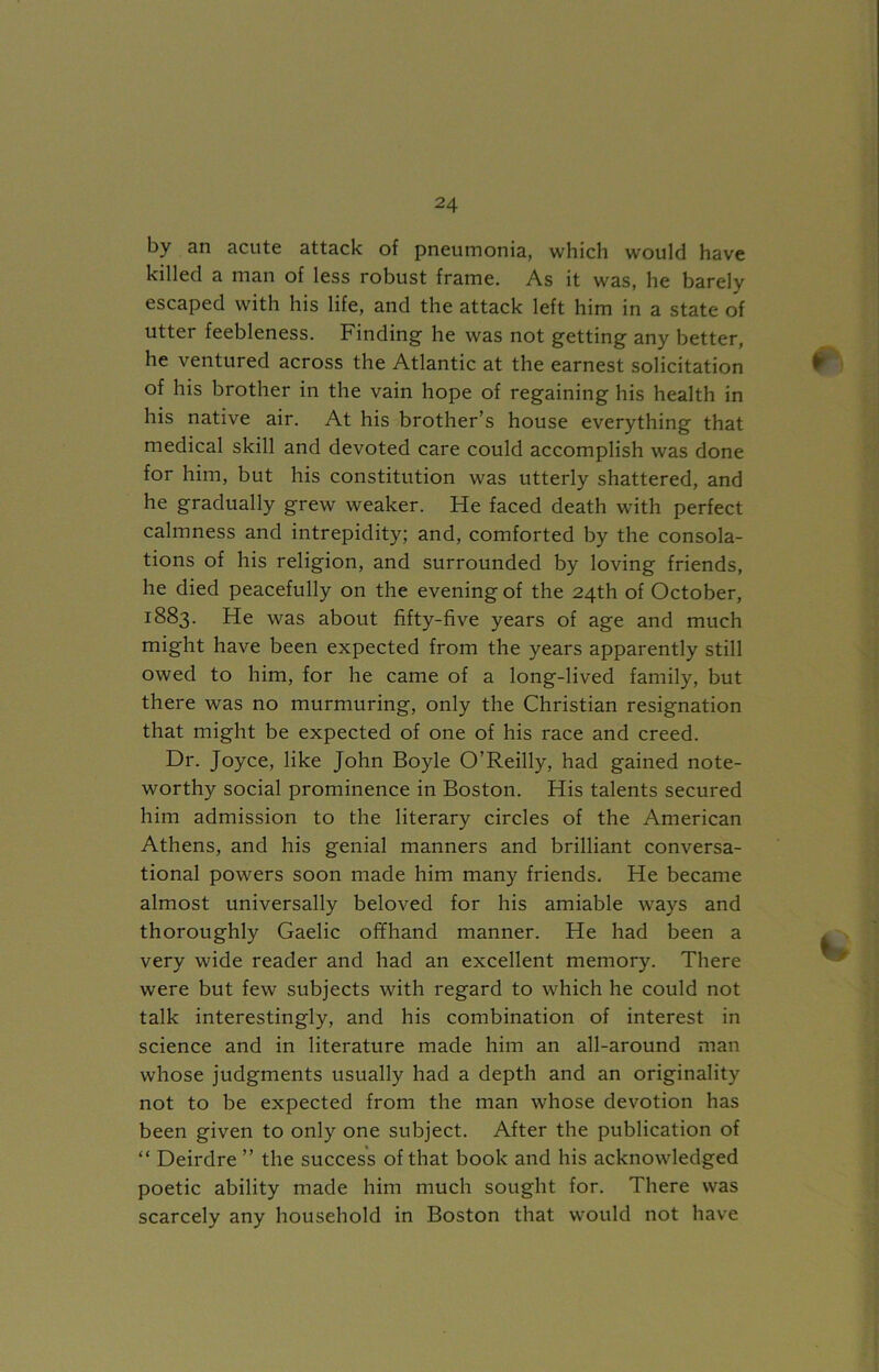 by an acute attack of pneumonia, which would have killed a man of less robust frame. As it was, he barely escaped with his life, and the attack left him in a state of utter feebleness. Finding he was not getting any better, he ventured across the Atlantic at the earnest solicitation of his brother in the vain hope of regaining his health in his native air. At his brother’s house everything that medical skill and devoted care could accomplish was done for him, but his constitution was utterly shattered, and he gradually grew weaker. He faced death with perfect calmness and intrepidity; and, comforted by the consola- tions of his religion, and surrounded by loving friends, he died peacefully on the evening of the 24th of October, 1883. He was about fifty-five years of age and much might have been expected from the years apparently still owed to him, for he came of a long-lived family, but there was no murmuring, only the Christian resignation that might be expected of one of his race and creed. Dr. Joyce, like John Boyle O’Reilly, had gained note- worthy social prominence in Boston. His talents secured him admission to the literary circles of the American Athens, and his genial manners and brilliant conversa- tional powers soon made him many friends. He became almost universally beloved for his amiable ways and thoroughly Gaelic offhand manner. He had been a very wide reader and had an excellent memory. There were but few subjects with regard to which he could not talk interestingly, and his combination of interest in science and in literature made him an all-around man whose judgments usually had a depth and an originality not to be expected from the man whose devotion has been given to only one subject. After the publication of “ Deirdre ” the success of that book and his acknowledged poetic ability made him much sought for. There was scarcely any household in Boston that would not have