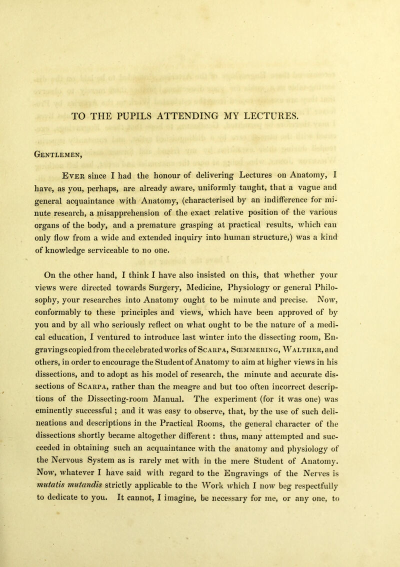 TO THE PUPILS ATTENDING MY LECTURES. Gentlemen, Ever since I had the honour of delivering Lectures on Anatomy, I have, as you, perhaps, are already aware, uniformly taught, that a vague and general acquaintance with Anatomy, (characterised by an indifference for mi- nute research, a misapprehension of the exact relative position of the various organs of the body, and a premature grasping at practical results, which can only flow from a wide and extended inquiry into human structure,) was a kind of knowledge serviceable to no one. On the other hand, I think I have also insisted on this, that whether your views were directed towards Surgery, Medicine, Physiology or general Philo- sophy, your researches into Anatomy ought to be minute and precise. Now, conformably to these principles and views, which have been approved of by you and by all who seriously reflect on what ought to be the nature of a medi- cal education, I ventured to introduce last winter into the dissecting room, En- gravingscopiedfrom the celebrated works of Scarpa, Scemmering, Walther, and others, in order to encourage the Student of Anatomy to aim at higher views in his dissections, and to adopt as his model of research, the minute and accurate dis- sections of Scarpa, rather than the meagre and but too often incorrect descrip- tions of the Dissecting-room Manual. The experiment (for it was one) was eminently successful; and it was easy to observe, that, by the use of such deli- neations and descriptions in the Practical Rooms, the general character of the dissections shortly became altogether different: thus, many attempted and suc- ceeded in obtaining such an acquaintance with the anatomy and physiology of the Nervous System as is rarely met with in the mere Student of Anatomy. Now, whatever I have said with regard to the Engravings of the Nerves is mutatis mutandis strictly applicable to the Work which I now beg respectfully to dedicate to you. It cannot, I imagine, be necessary for me, or any one, to