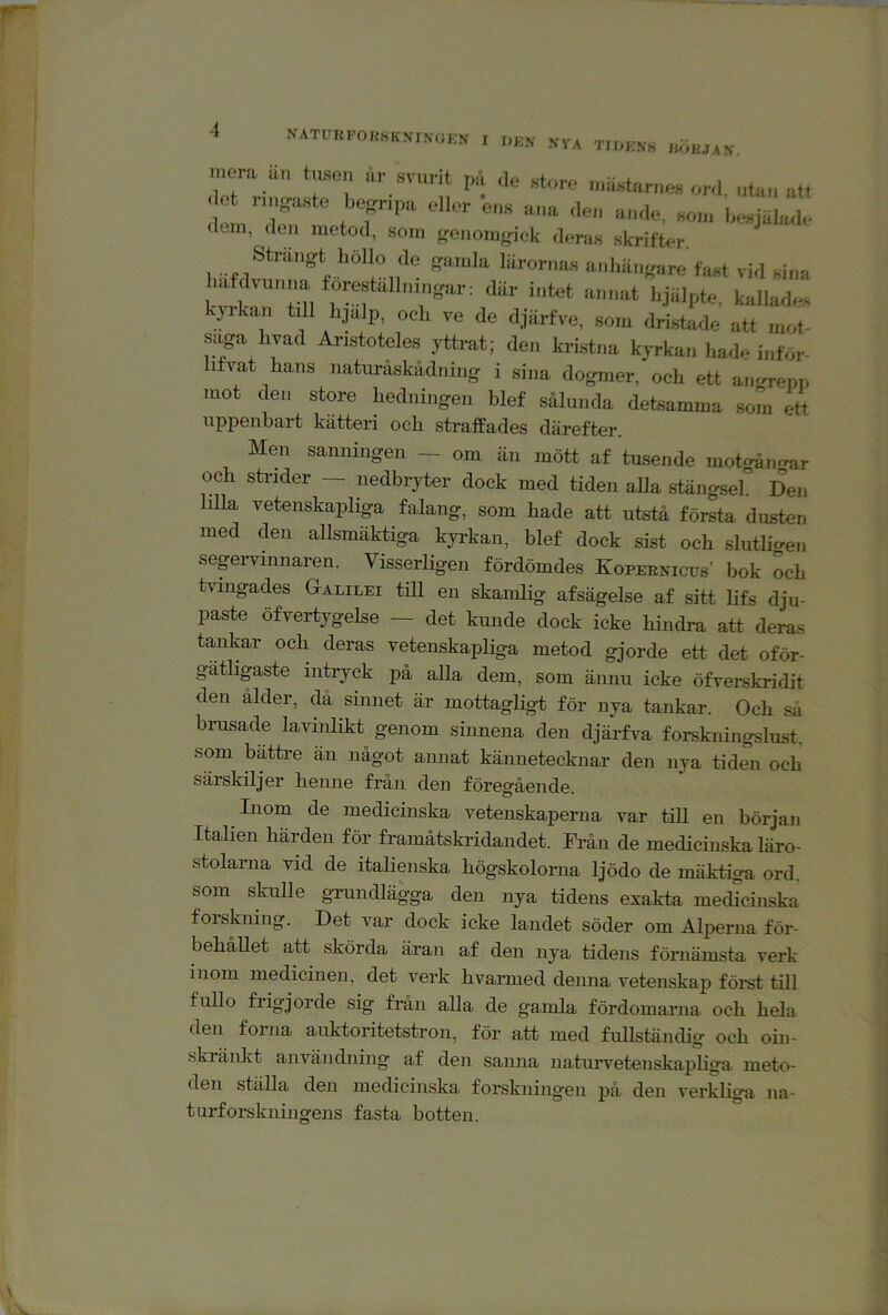 natukfokkkmnokn i dkx xva TII>K\K HÖliJA.V, nja ih, tusen ér svurit på ,le store n.iistarnes ord. utan at, • et nngaste bejpa eller ens ana den ande, sen, besjålarle dem, den metod, som ftenonieick deras skrifter aJunjfOTertalI,„„g„, dur intet annat bjålpte, kallades kyikan till bjalp, ocb ve de djarfve, som dristade att mot- ja hvad Aristoteles j-ttrat; den kristna kyrkan bade intdr- lifvat hans naturåskådning i sina dogmer, ocb ett aiurrenr, mot den store hedningen blef sålunda detsamma som ett uppenbart kätteri ocb straffades därefter. Men sanningen - om än mött af tusende motfmn.mr och strider — nedbryter dock med tiden alla stängsel” Den hlla vetenskapliga falang, som hade att utstå första dusten med den allsmäktiga kyi'kan, blef dock sist och slutligen sepi-vinnaren. Visserligen fördömdes Kopernicus’ bok och tvingades Galilei till en skamlig afsägelse af sitt lifs dju- paste öfvertygelse - det kunde dock icke hindra att deras tankar och deras vetenskapliga metod gjorde ett det oför- gäthgaste intryck på alla dem, som ännu icke öfverskridit den ålder, då sinnet är mottagligt för nya tankar. Och så brusade lavinlikt genom sinnena den djärfva forskningslust, som bättre än något annat kännetecknar den nya tiden och särskiljer henne från den föregående. Inom de medicinska vetenskaperna var till en början Italien härden för framåtskridandet. Fi-ån de medicinska läro- stolarna vid de italienska högskolorna ljödo de mäktiga ord. som skulle grundlägga den nya tidens exakta medicinska forskning. Det var dock icke landet söder om Alperna för- behållet att skörda äran af den nya tidens förnämsta verk inom medicinen, det verk hvarmed denna vetenskap först till fullo frig-jorde sig från alla de gamla fördomarna och hela den forna auktoritetstron, för att med fullständig och oin- skränlct användning af den sanna naturvetenskapliga meto- den ställa den medicinska forskning'en på den verkliga na- turforskningens fasta botten.