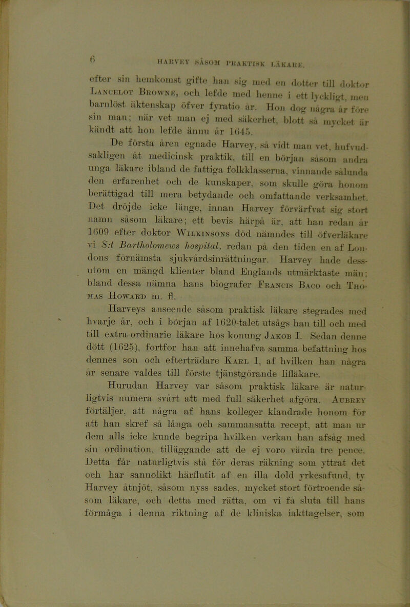 MAKVKV HÅHOSf PKAKTIHK I.XlfAlfl-.. efter si.i lieiukoiust f,nfte luii. si<r dotter till doktor Lancklot Brownk, ocdi lefde med liemie i ett lyckliyt, men barnlöst äktenskap öfver fyratio ar. Hon dou; trä-rrSar före sin man; niir vet man ej med säkerhet, blott sa jnycket är kiindt att hon lefde ännu är ](J4ö. De första aren egnade Harvey, sa vidt man vet, hufvud- saklio-en at medicinsk praktik, till en början sasom andra ungfap läkare ibland de fattio-a folkklasserna, vinnande salunda den erfareidiet och de kunskaper, som skulle f^öra honom berättigad till mera betydande och omfattande verk.samhet. Det dröjde ieke länge, innan Harvey förvärfvat sig stort namn såsom läkare; ett bevis härpå iir, att han redan ar li)09 efter doktor Wilkinsons död nämndes till öfverläkare vi S:t Bartholomeivs hosintal, redan på den tiden eji af Lon- dons förnämsta sjukvårdsinrättningar. Harve}' hade dess- utom en mängd klienter bland Englands utmärkta.ste män; bland dessa nämna hans biografer Ebancis Baco och Tho- mas Howaki) m. fl. Harveys anseejide såsom praktisk läkare stegrades med hvarje år, och i början af 1 (320-talet utsågs han till och med till extra-ordinarie läkare hos konung Jakob I. Sedan denne dött (1625), fortfor han att innehafva samma befattnin<r hos dennes son och efterträdare Karl I, af hvilken han na«ra år senare valdes till förste tjänstgörande lifläkare. Hurudan Harvey var såsom praktisk läkare är natur- ligtvis Jiumera svårt att med full säkerhet af göra. Aubeev förtäljer, att några af hans kolleger klandi-ade honom för att han skref så långa och sainmansatta recept, att man ur dem alls icke kunde begripa hvilken verkaji han afsåg med sill ordination, tilläggande att de ej voro värda tre pence. Detta får naturligtvis stå för deras räkning som ytferat det och har sannolikt härflutit af en illa dold yrkesafund. tv Harvey åtnjöt, såsom nyss sades, mycket stort förHoende sa- som läkare, och detta med rätta, om vi få sluta till hans förmåga i denna riktning af de kliniska iaktta«;elser, som
