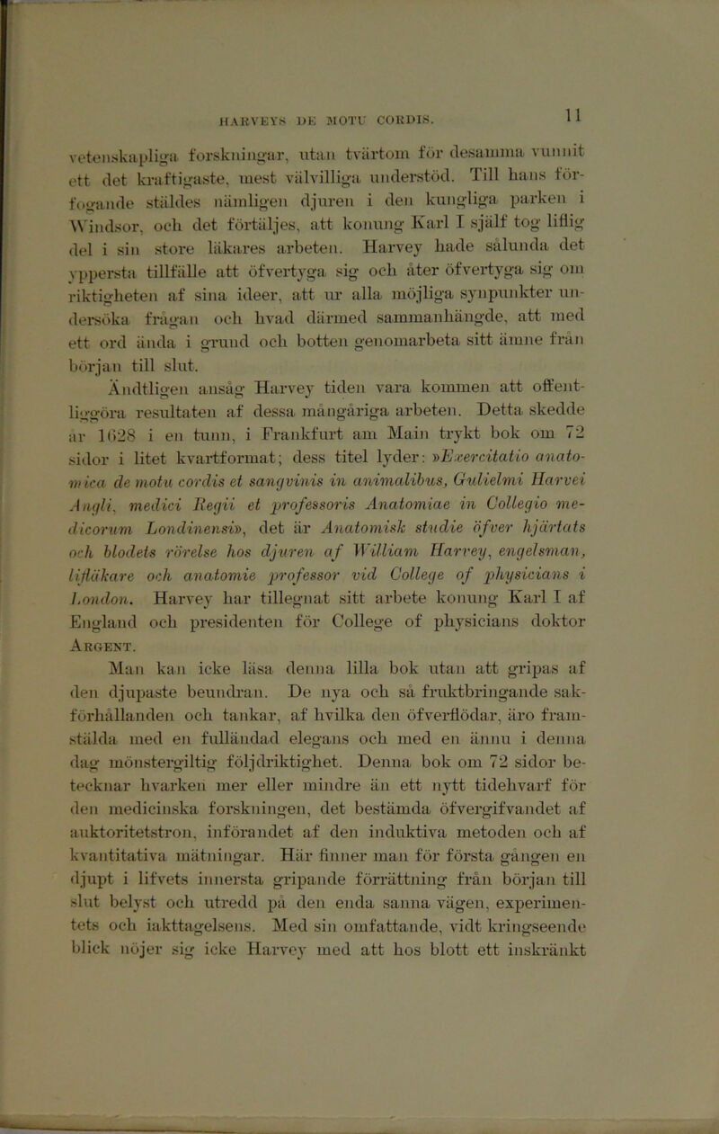 HAKVEY8 DK MOTU CORDIÖ. veteiiskiiplig^ii forskningar, utan tvärtom för desamma vunnit ett det kraftigaste, inest välvilliga understöd. Till lians för- foijande stäldes nämligen djuren i den kungliga parken i A\'indsor, och det förtäljes, att konung Karl I själf tog liäig del i sin store läkares arbeten. Harvey hade sålunda det vppersta tillfälle att öfvertyga, sig och åter öfvertjga sig om riktigheten af sina ideer, att ur alla möjliga synpunkter un- dersöka frågan och hvad därmed sammanhängde, att med ett ord ända i grund och botten genomarbeta sitt ämne från början till slut. Ändtligen ansåg Harvey tiden vara kommen att offent- liggöra resultaten af dessa mångåriga arbeten. Detta skedde ar 1028 i en tunn, i Frankfurt am Main trykt bok om 72 sidor i litet kvaiffformat; dess titel lyder: y>Exercitatio anato- mica (le motu corclis et sangvinis in animalihus, Gulielmi Harvei Jiiqli, medici Begii et ggrofessoris Anatomiae in CoUegio me- dicorum Londinensi», det är Anatomisk studie öfver hjärtats och blodets rörelse hos djuren af William Harvey, engelsman, UHäkare och a-natomie professor vid College of p>hysidans i London. Harvey har tillegnat sitt arbete konung Karl I af England och presidenten för College of physicians doktor Argent. Man kan icke läsa denna lilla bok utan att gripas af den djupaste beundran. De nya och så fruktbringande sak- förhållanden och tankar, af hvilka den öfveidlödar, äro fram- stälda med en fulländad elegans och med en ännu i denna dag mönstergiltig följdriktighet. Denna bok om 72 sidor be- tecknar hvarken mer eller mindre än ett nytt tidehvarf för den medicinska forskningen, det bestämda öfvergifvandet af auktoritetstron, införandet af den induktiva metoden och af kvantitativa mätningar. Här finner man för första gången eji djupt i lifvets innersta gripande förrättning från början till slut belyst och utredd jjå den enda sanna vägen, experimen- tets och iakttagelsens. Med sin omfattande, vidt kringseende blick nöjer sig icke Harvey med att hos blott ett inskränkt