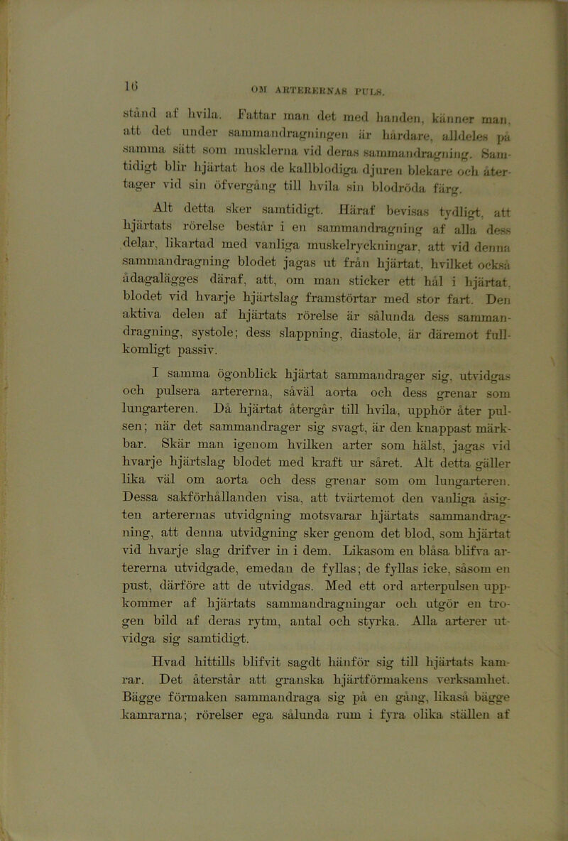 U) OM AKTERKHNA8 l‘L'EK. stiiiul a,f liviliL. Fattar inan det med handen, känner man. att det under sammandraj^ninjjen är liardare, alldeles pa samma siitt som musklerna vid deras sammandraj^ninf'. Sam- tidij^t blir hjärtat hos de kallblodiya djuren blekare och åter- tager vid sin öfvergång till hvila sin blodröda färg. Alt detta sker samtidigt. Häraf bevisas tydligt, att hjärtats rörelse består i en sammandragning af alla de.ss delar, likartad med vanliga muskelryckningar, att vid denna sainmaudragning blodet jagas ut från hjärtat, hvilket också ädagalägges däraf, att, om man sticker ett hål i hjärtat, blodet vid livarje hjärtslag framstörtar med stor fart. Den aktiva delen af hjärtats rörelse är sålunda dess samman- dragning, systole; dess slappning, diastole, är däremot full- komligt passiv. I samma ögonblick hjärtat sammandrager sig, utvidgas och pulsera artererna, såväl aorta och dess grenar som lungarteren. Då hjärtat återgår till hvila, upphör åter pul- sen ; när det sammandrager sig svagt, är den knappast märk- bar. Skär man igenom hvilken arter som hälst, jagas vid hvarje hjärtslag blodet med kraft ur såret. Alt detta gäller lika väl om aorta och dess grenar som om lungarteren. Dessa sakförhållanden visa, att tvärtemot den vanliga åsig- ten arterernas utvidgning motsvarar hjärtats sammandrag- ning, att denna utvidgning sker genom det blod, som hjärtat vid hvarje slag drifver in i dem. Likasom en blåsa blifva ar- tererna utvidgade, emedan de fyllas; de fyllas icke, såsom en pust, därföre att de utvidgas. Med ett ord arterpulsen upp- kommer af hjärtats sammandragningar och utgör en tro- gen bild af deras rytm, antal och styi’ka. Alla arterer ut- vidga sig samtidigt. Hvad hittills blifvit sagdt hänför sig till hjärtats kam- rar. Det återstår att granska hjärtförmakens verksamhet. Bägge förmaken sammandraga sig på en gång, likaså bägge