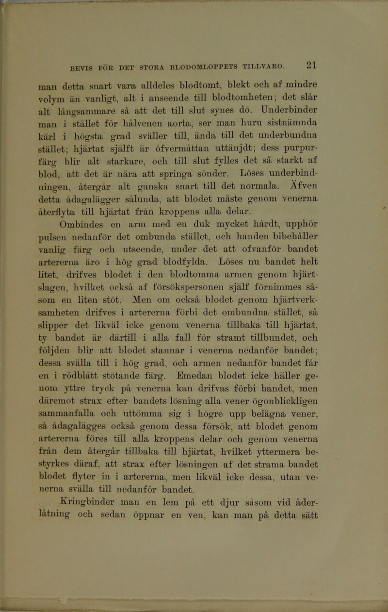 inan detta snart vara alldeles blodtomt, blekt ocb af mindre volym än vanligt, alt i anseende till blodtomheten; det slår alt långsammare så att det till slut synes dö. Underbinder man i stället för hålvenen aorta, ser man huru sistnämnda kärl i högsta grad sväller till, ända till det underbundna stället; hjärtat själft är öfvermåttan uttänjdt; dess purpur- färg blir alt starkare, och till slut fylles det så starkt af blod, att det är nära att springa sönder. Löses underbind- ninaren, återgår alt ganska snart till det normala. Afveii detta ådagalägger sålunda, att blodet måste genom venerna återflyta till hjärtat från kroppens alla delar. Ombindes en ann med en duk mycket hårdt, upphör pulsen nedanför det ombunda stället, och handen bibehåller vanlig färg och utseende, under det att ofvanför bandet artererna äro i hög grad blodfylda. Löses nu bandet helt litet, drifves blodet i den blodtomma armen genom hjärt- slagen, hvilket också af försökspersonen själf förnimmes så- som en liten stöt. Men om också blodet genom hjälpverk- samheten drifves i artererna förbi det ombundna stället, så slipper det likväl icke genom venerna tillbaka till hjärtat, ty bandet är därtill i alla fall för stramt tillbundet, och följden blir att blodet stannar i venerna nedanför bandet; dessa svälla till i hög grad, och armen nedanför bandet får en i rödblått stötande färg. Emedan blodet icke häller ge- nom yttre tryck på venerna kan drifvas förbi bandet, men däremot strax efter bandets lösning alla vener ögonblickligen sammanfalla och uttömma sig i högre upp belägna vener, så ådagalägges också genom dessa försök, att blodet genom artererna föres till alla kroppens delar och genom venerna från dem återgår tillbaka till hjärtat, hvilket yttermera be- styrkes däraf, att strax efter lösningen af det strama bandet blodet flyter in i artererna, men likväl icke dessa, utan ve- nerna svälla till nedanför bandet. Kriiigbinder man en lem på ett djur såsom vid åder- låtning och sedan öppnar en ven, kan man på detta sätt