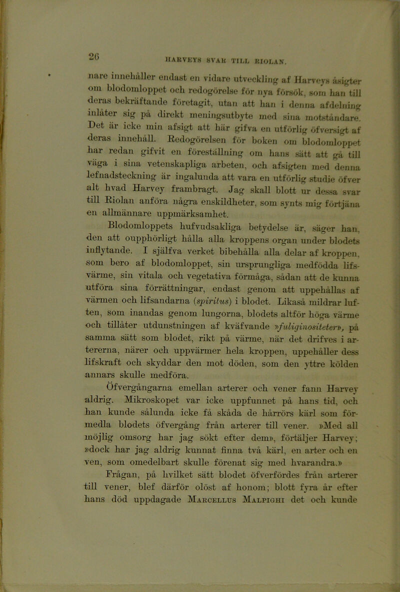 2(3 HAUVKYS 8VAU TILL ItlOLAN. Jiare innehåller endast en vidare utveckliiif^ af Harveys åsif,der oni blodomloppet och redogörelse för nya försök, som Iran till dera,s bekräftande företagit, utan att han i denna af delning inlåter sig på direkt meningsutbyte med sina motståmlare. Det är icke min afsigt att här gifva en utförlig öfversigt af deras innehåll. Eedogörelsen för boken om blodomloppet har redan gifvit eii föreställning om hans sätt att gå till väga i sina vetenskapliga arbeten, och afsigten med denna lefnadsteckning är ingalunda att vara en utförlig studie öfver alt hyad Harvey frambragt. Jag skall blott ur dessa svar till Eiolan anföra några enskildheter, som synts mig förtjäna €11 allmännare uppmärksamhet. Blodomloppets hufvudsakliga betydelse är, säger han, den att oupphörligt hålla alla ki-oppens organ under blodets inflytande. I själfva verket bibehålla alla delar af kroppen, »som bero af blodomloppet, sin ui’sprungliga medfödda lifs- värme, sin vitala och vegetativa förmåga, sådan att de kunna utföra sina förrättningar, endast genom att uppehållas af värmen och lifsandarna (spirihis) i blodet. Likaså mildrar luf- ten, som inandas genom lungorna, blodets altför höga värme och tillåter utdunstningen af kväfvande y>fuliginositeterT>, på samma sätt som blodet, rikt på värme, när det drifves i ar- tererna, närer och uppvärmer hela ki-oppen, uppehåller dess lifskraft och skyddar den mot döden, som den yttre kölden amiars skulle medföra. Öfvergångarna emellan arterer och vener fann Harvey aldrig. Mikroskopet var icke uppfunnet på hans tid, och kan kunde sålunda icke få skåda de hårrörs kärl som för- medla blodets öfvergång från arterer till vener. »Med all möjlig omsorg har jag sökt efter dem», förtäljer Harvey; »dock har jag aldrig kunnat flnna två kärl, en arter och en ven, som omedelbart skulle förenat sig med hvarandra.» Frågan, på hvilket sätt blodet öfverfördes från arterer till vener, blef därför olöst af honom; blott fyra år efter hans död uppdagade Maecellus Malpighi det och kunde