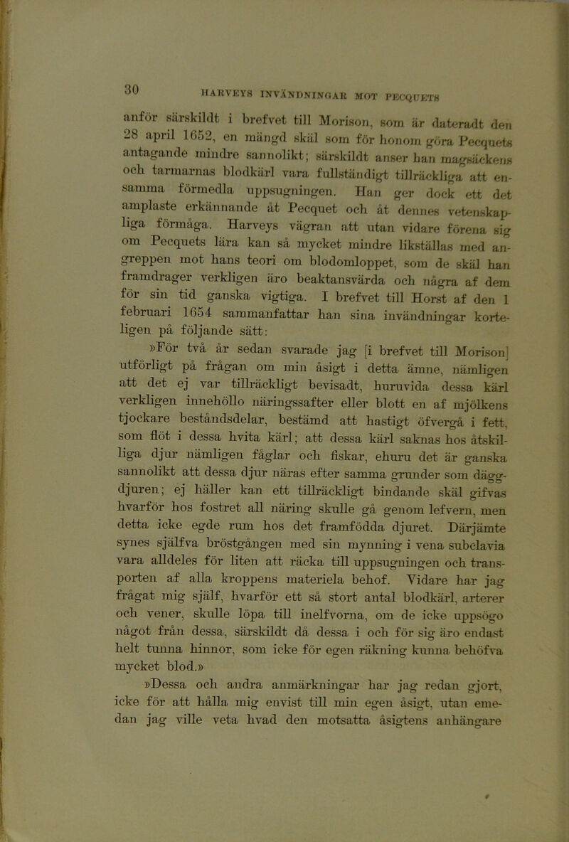 HAKVKY8 INVÅNDNINOAU MOT PKCQUKT8 anför särskildt i brefvet till Morisoji, som är duteradt den 28 april 1052, en män<^d skäl som för honom {,röra Peequete antagande mindre sannolikt; särskildt anser han magsäckens och tarmarnas blodkärl vara fullständigt tillräckliga att en- samma förmedla uppsugningen. Han ger dock ett det amplaste erkännande åt Pecquet och åt dennes vetenskap- liga förmåga. Harveys vägran att utan vidare förena sig om Pecquets lära kan så mycket mindre likställas med an- greppen mot hans teori om blodomloppet, som de skäl han framdrager verkligen äro beaktansvärda och några af dem för sin tid ganska vigtiga. I brefvet till Horst af den 1 februari 1654 sammanfattar han sina invändningar korte- ligen på följande sätt: »För två år sedan svarade jag [i brefvet till Morison] utförligt på frågan om min åsigt i detta ämne, nämligen att det ej var tillräckligt bevisadt, huruvida dessa kärl verkligen innehöllo näringssafter eller blott en af mjölkens tjockare beståndsdelar, bestämd att hastig-t öfverg-å i fett som flöt i dessa hvita kärl; att dessa kärl saknas hos åtskil- liga djur nämligen fåglar och flskar, ehuru det är ganska sannolikt att dessa djur näras efter samma grunder som dägg- djuren, ej häller kan ett tillräckligt bhidande skäl gfifvas liYarför lios fostret all näring* sknlle gå genom lefvern, men etta icke d.e rum hos det framfödda djuret. Därjämte synes själfva bröstgången med shi mynning i vena subclavia vara alldeles för liten att räcka till uppsugningen och trans- porten af alla kroppens materiela behof. Vidare har jag frågat mig själf, hvarför ett så stort antal blodkärl, arterer och vener, skulle löpa till inelfvorna, om de icke uppsögo något från dessa, särskildt då dessa i och för sig äro endast helt tunna hinnor, som icke för egen räkning kunna behöfva mycket blod.» »Dessa och andra anmärkningar har jag redan gjort, icke för att hålla mig envist till min egen åsigt, utan eme- dan jag ville veta hvad den motsatta åsigtens anhängare