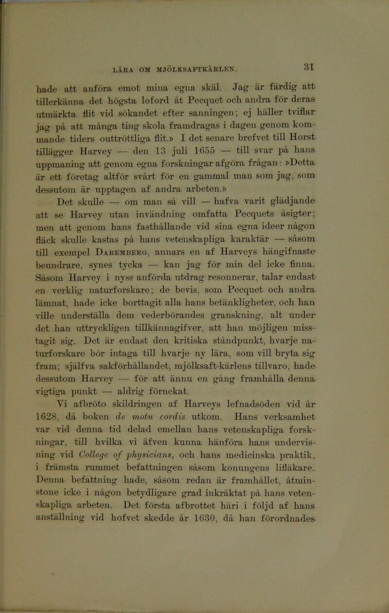 LÄRA OM MJÖLKSAFTKÄRLEN. hade att anföra emot mina egna skäl. Jag är färdig att tillerkänna det högsta loford åt Pecquet och andra för deras utmärkta flit vid sökandet efter sanningen; ej häller tviflar jag på att många ting skola framdragas i dagen genom kom- mande tiders outtröttliga flit.» I det senare brefvet till Horst tillägger Harvey — den 13 juli 1655 — till svar på hans uppmaning att genom egna forskningar afgöra frågan: »Detta är ett företag altför svårt för en gammal man som jag, som dessutom är upptagen af andra arbeten.» Det skulle — om man så vill — hafva varit glädjande att se Harvey utan invändning omfatta Pecquets åsigter men att genom hans fasthållande vid sina egna ideer någon fläck skulle kastas på hans vetenskapliga karaktär — såsom till exempel Daeemberg, annars en af Harveys hängifnaste beundrare, synes tycka — kan jag för min del icke finna. Såsom Harvey i nyss anförda utdrag resonnerar, talar endast en verklig naturforskare; de bevis, som Pecquet och andra lämnat, hade icke borttagit alla hans betänkligheter, och han ville underställa dem vederbörandes granskning, alt under det han uttryckligen tillkännagifver, att han möjligen miss- tagit sig. Det är endast den kritiska ståndpunkt, hvarje na- turforskare bör intaga till hvarje ny lära, som vill bryta sig fram; själfva sakförhållandet, mjölksaft-kärlens tillvaro, hade dessutom Harvey — för att ännu en gång framhålla denna vigtiga puiikt — aldrig förnekat. Vi afbröto skildiången af Harveys lefnadsöden vid år 1628, då boken de motu cordis utkom. Hans verksamhet var vid denna tid delad emellan hans vetenskapliga forsk- ningar, till hvilka vi äfven kunna hänföra hans undervis- ning vid College of pliysicians, och hans medicinska praktik,, i främsta rummet befattningen såsom konungens lifläkare.. Denna befattning hade, såsom redan är framhållet, åtmin- stone icke i någon betydligare grad inkräktat på hans veten- skapliga arbeten. Det första afbrottet häri i följd af hans anställning vid hofvet skedde år 1630, då han förordnades-