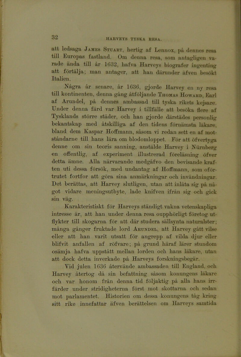 HAUVKYK TY8KA UKHA. att ledsaga James Stuaut, hertig af Lennox, på dennes resa till Europas fastland. Oni denna resa, soin antagligen va- rade iiuda till år 1(332, liafva Harveys biografer ijigentiiig att förtälja; man antager, att han därunder äfven besökt Italien. Några år senare, år 1GB6, gjorde Harvey en ny resa till kontinenten, denna gång åtföljande Thomas Howakd, Earl af Arundel, på dennes ambassad till tyska rikets kejsare. Under denna färd var Harvey i tillfälle att besöka flere af Tysklands större städer, och han gjorde därstädes personlig bekantskap med åtskilliga af den tidens förnämsta läkare, bland dem Kaspar Hoffmann, såsom vi redan sett en af mot- ståndarne till hans lära om blodomloppet. För att öfvertyga denne om sin teoris sanning, anstälde Harvey i Niirnberg en offentlig, af experiment illustrerad föreläsning öfver detta ämne. Alla närvarande medgåfvo den bevisande kraf- ten uti dessa försök, med undantag af Hoffmann, som oför- trutet fortfor att göra sina anmärkningar och invändnuigar. Det berättas, att Harvey slutligen, utan att inlåta sig på nå- got vidare meningsutbyte, lade knifven ifrån sig och gick sin väg. Karakteristislct för Harveys ständigt vakna vetenskapliga intresse är, att han under denna resa oupphörligt företog ut- flykter till skogarna för att där studera sällsynta naturalster; många gånger fruktade lord Arundel, att Harvey gått vilse eller att han varit utsatt för angrepp af vilda djur eller blifvit anfallen af röfvare; på grund häraf lärer stundom osämja hafva uppstått mellan lorden och hans läkare, utan att dock detta inverkade på Harveys forskningsbegär. Vid julen 1636 återvände ambassaden till England, och Harvey återtog då sin befattning såsom konungens läkare och var honom från denna tid följaktig på alla hans irr- färder under stridigheterna först mot skottarna och sedan mot parlamentet. Historien om dessa konungens tåg kring sitt rike innefattar äfven berättelsen om Harveys samtida