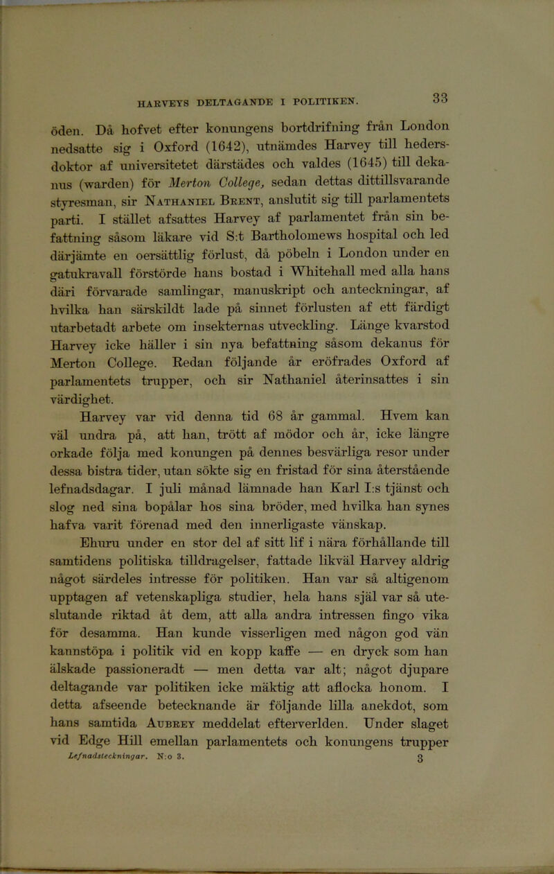 HARVEYS DELTAGANDE I POLITIKEN. öden. Då hofvet efter konungens bortdrifning från London nedsatte sig i Oxford (1642), utnämdes Harvey till heders- doktor af universitetet därstädes och valdes (1645) till deka- nus (warden) för Merton College, sedan dettas dittillsvarande styresman, sir Nathaniel Bkent, anslutit sig till parlamentets parti. I stället afsattes Harvey af parlamentet från sin be- fattning såsom läkare vid S:t Bartholomews hospital och led därjämte en oersättlig förlust, då pöbeln i London under en gatukravall förstörde hans bostad i Whitehall med alla hans däri förvarade samlingar, manuskript och anteckningar, af hvilka han särskildt lade på sinnet förlusten af ett färdigt utarbetadt arbete om insekternas utveckling. Länge kvarstod Harvey icke häller i sin nya befattning såsom dekanus för Merton College. Eedan följande år eröfrades Oxford af parlamentets trupper, och sir Nathaniel återinsattes i sin värdighet. Harvey var vid denna tid 68 år gammal. Hvem kan väl undra på, att han, trött af mödor och år, icke längre orkade följa med konungen på dennes besvärliga resor under dessa bistra tider, utan sökte sig en fristad för sina återstående lefnadsdagar. I juli månad lämnade han Karl I:s tjänst och slog ned sina bopålar hos sina bröder, med hvilka han synes hafva varit förenad med den innerligaste vänskap. Ehuru under en stor del af sitt lif i nära förhållande till samtidens politiska tilldragelser, fattade likväl Harvey aldrig något särdeles intresse för politiken. Han var så altigenom upptagen af vetenskapliga studier, hela hans själ var så ute- slutande riktad åt dem, att alla andra intressen fingo vika för desamma. Han kunde visserligen med någon god vän kannstöpa i politik vid en kopp kafEe — en dryck som han älskade passioneradt — men detta var alt; något djnpare deltagande var politiken icke mäktig att aflocka honom. I detta af seende betecknande är följande lilla anekdot, som hans samtida Aubeey meddelat efterverlden. Under slaget vid Edge Hill emellan parlamentets och konungens trupper Le/nadåleckningar. N:o 8. Q