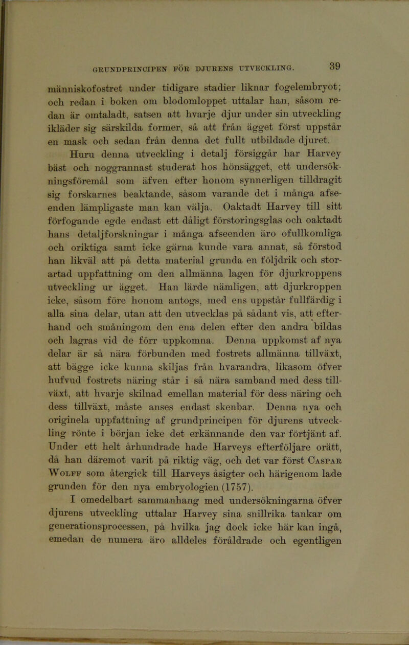 människofostret under tidigare stadier liknar fogelembryot; och redan i boken om blodomloppet uttalar han, såsom re- dan är omtaladt, satsen att hvarje djur under sin utveckling ikläder sig särskilda former, så att från ägget först uppstår en mask och sedan från denna det fullt utbildade djuret. Huru denna utveckling i detalj försiggår har Harvey bäst och noggrannast studerat hos hönsägget, ett undersök- ningsföremål som äfven efter honom synnerligen tilldragit sig forskames beaktande, såsom varande det i många afse- enden lämpligaste man kan välja. Oaktadt Harvey till sitt förfogande egde endast ett dåligt förstoringsglas och oaktadt hans detaljforskningar i många afseenden äro ofullkomliga och oriktiga samt icke gärna kunde vara annat, så förstod han likväl att på detta material gmnda en följ drik och stor- artad uppfattning om den allmänna lagen för djurkroppens utveckling ur ägget. Han lärde nämligen, att djurkroppen icke, såsom före honom antogs, med ens uppstår fullfärdig i alla sina delar, utan att den utvecklas på sådant vis, att efter- hand och småningom den ena delen efter den andra bildas och lagras vid de förr uppkomna. Denna uppkomst af nya delar är så nära förbunden med fostrets allmänna tillväxt, att bägge icke kunna skiljas från hvarandra, likasom öfver hufvud fostrets näring står i så nära samband med dess till- växt, att hvarje skilnad emellan material för dess näring och dess tillväxt, måste anses endast skenbar. Denna nya och originela uppfattning af grundprincipen för djurens utveck- ling rönte i början icke det erkännande den var förtjänt af. Under ett helt århundrade hade Harveys efterföljare orätt, då han däremot varit på riktig väg, och det var först Caspar WoLPP som återgick till Harveys åsigter och härigenom lade grunden för den nya embryologien (1757). I omedelbart sammanhang med undersökningarna öfver djurens utveckling uttalar Harvey sina snillrika tankar om generationsprocessen, på hvilka jag dock icke här kan ingå, emedan de numera äro alldeles föråldrade och egentligen