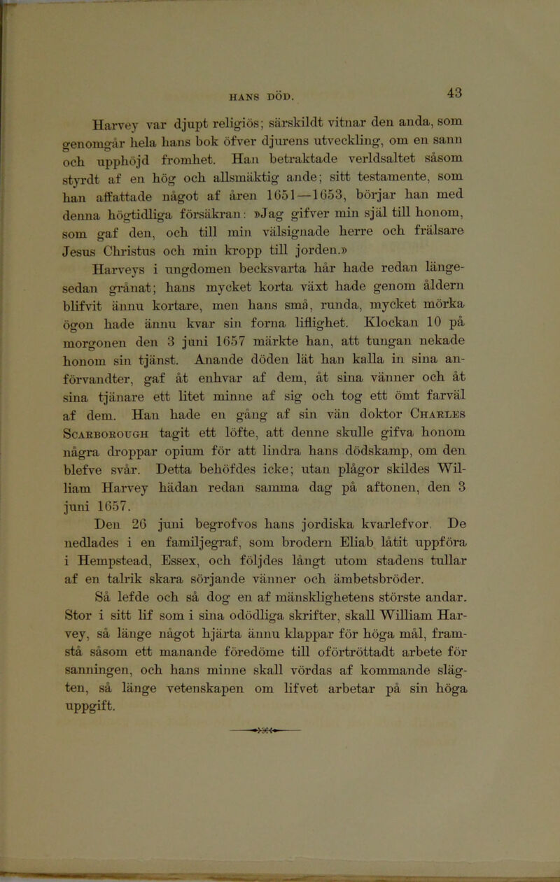 HANS DOD. Harvey var djupt religiös; särskildt vitnar den anda, som o-enomo-år hela hans bok öfver djurens utveckling, om en sann och upphöjd fromhet. Han betraktade verldsaltet såsom styrdt af en hög och allsmäktig ande; sitt testamente, som han afEattade något af åren 1(351—1053, börjar han med denna högtidliga försäkran: »Jag gifver min själ till honom, som gaf den, och till min välsignade herre och frälsare Jesus Christus och min kropp till jorden.» Harveys i ungdomen becksvarta hår hade redan länge- sedan grånat; hans mycket koi*ta växt hade genom åldern blifvit ännu kortare, men hans små, runda, mycket mörka ögon hade ännu kvar sin forna liflighet. Klockan 10 på morgonen den 3 juni 1657 märkte han, att tungan nekade honom sin tjänst. Anande döden lät han kalla in sina an- förvandter, gaf åt enhvar af dem, åt sina vänner och åt sina tjänare ett litet minne af sig och tog ett ömt farväl af dem. Han hade en gång af sin vän doktor Charles ScAEBORODGH tagit ett löfte, att denne skulle gifva honom några droppar opium för att lindi’a hans dödskamp, om den blefve svår. Detta behöfdes icke; utan plågor skildes Wil- liam Harvey hädan redan samma dag på aftonen, den 3 juni 1657. Den 26 juni begrofvos hans jordiska kvarlefvor. De nedlades i en familjegraf, som brodern Eliab låtit uppföra i Hempstead, Essex, och följdes långt utom stadens tullar af en talrik skara sörjande vänner och ämbetsbröder. Så lefde och så dog en af mänsklighetens störste andar. Stor i sitt lif som i sina odödliga skrifter, skall William Har- vey, så länge något hjärta ännu klappar för höga mål, fram- stå såsom ett manande föredöme till oförtröttadt arbete för sanningen, och hans minne skall vördas af kommande släg- ten, så länge vetenskapen om lifvet arbetar på sin höga uppgift.