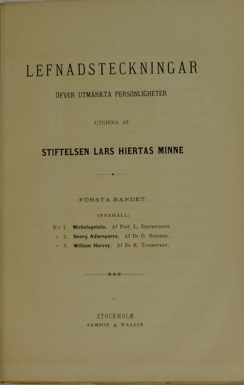 lefnadsteckningar ÖFYER UTMÄRKTA PERSONLIGHETER UTGIFNA AF STIFTELSEN LARS HIERTAS MINNE FÖRSTA BANDET: innehåll: N:r 1. Michelagniolo. Af Prof. L. Dietrichson. » 2. Georg Adlersparre. Af Dr O. Sjögren. » 3. William Harvey. Af Dr R. Tigerstedt. STOCKHOLM SAMSON & WALLIN