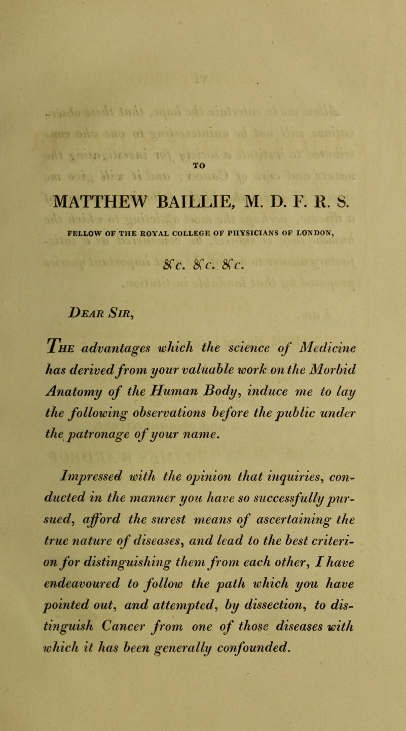 TO MATTHEW BAILLIE, M. D. F. R. S. FELLOW OF THE ROYAL COLLEGE OF PHYSICIANS OF LONDON, STr. Dear Sir, The advantages which the science of Medicine has derived from your valuable work on the Morbid Anatomy of the Human Body, induce me to lay the following observations before the public under the patronage of your name. Impressed with the opinion that inquiries, con- ducted in the manner you have so successf ully pur- sued, afford the surest means of ascertaining the true nature of diseases, and lead to the best criteri- on for distinguishing them from each other, I have endeavoured to follow the path which you have pointed out, and attempted, by dissection, to dis- tinguish Cancer from one of those diseases with which it has been generally confounded.