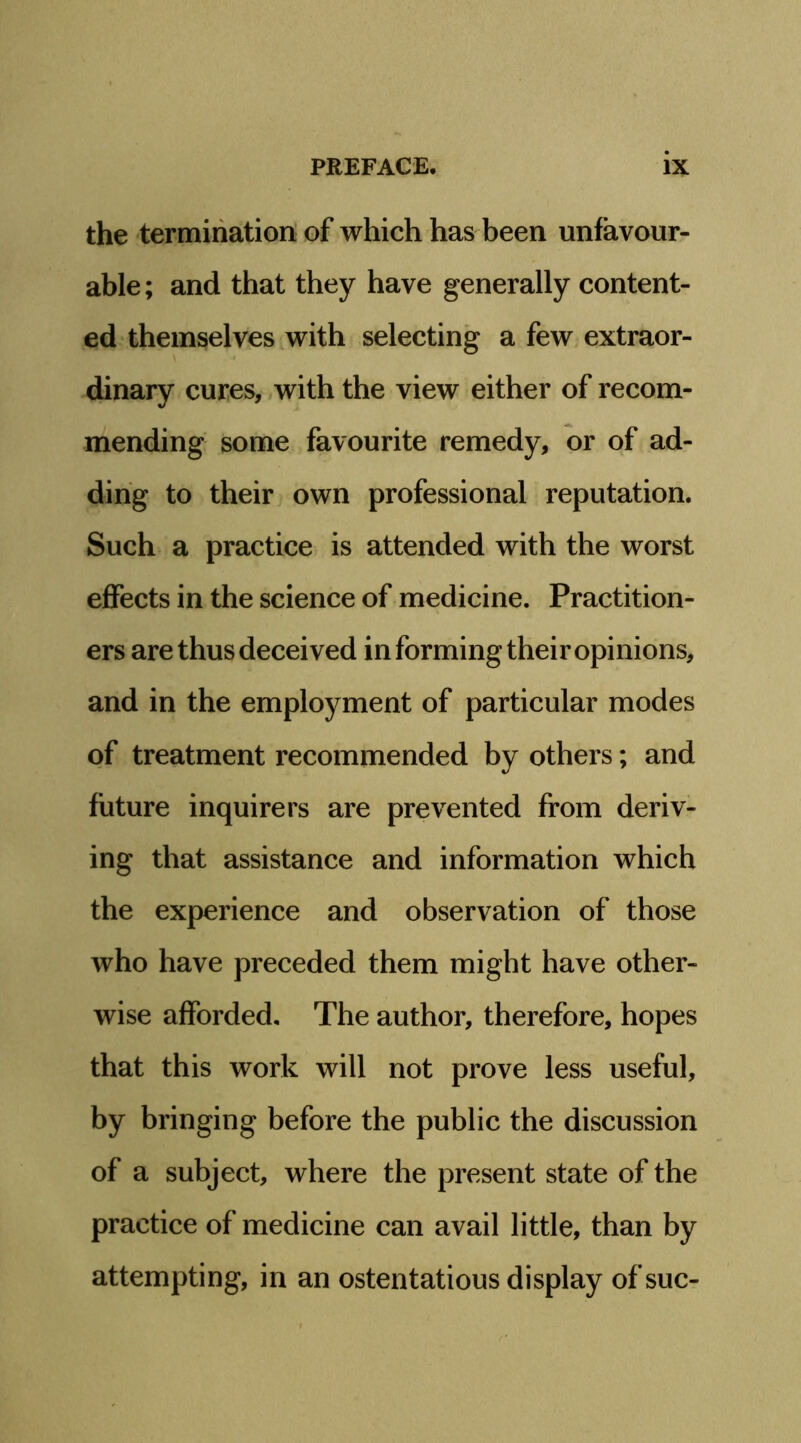 the termihatiori of which has been unfavour- able; and that they have generally content- ed themselves with selecting a few extraor- dinary cures, with the view either of recom- mending some favourite remedy, or of ad- ding to their own professional reputation. Such a practice is attended with the worst effects in the science of medicine. Practition- ers are thus deceived in forming their opinions, and in the employment of particular modes of treatment recommended by others; and future inquirers are prevented from deriv- ing that assistance and information which the experience and observation of those who have preceded them might have other- wise afforded. The author, therefore, hopes that this work will not prove less useful, by bringing before the public the discussion of a subject, where the present state of the practice of medicine can avail little, than by attempting, in an ostentatious display of sue-