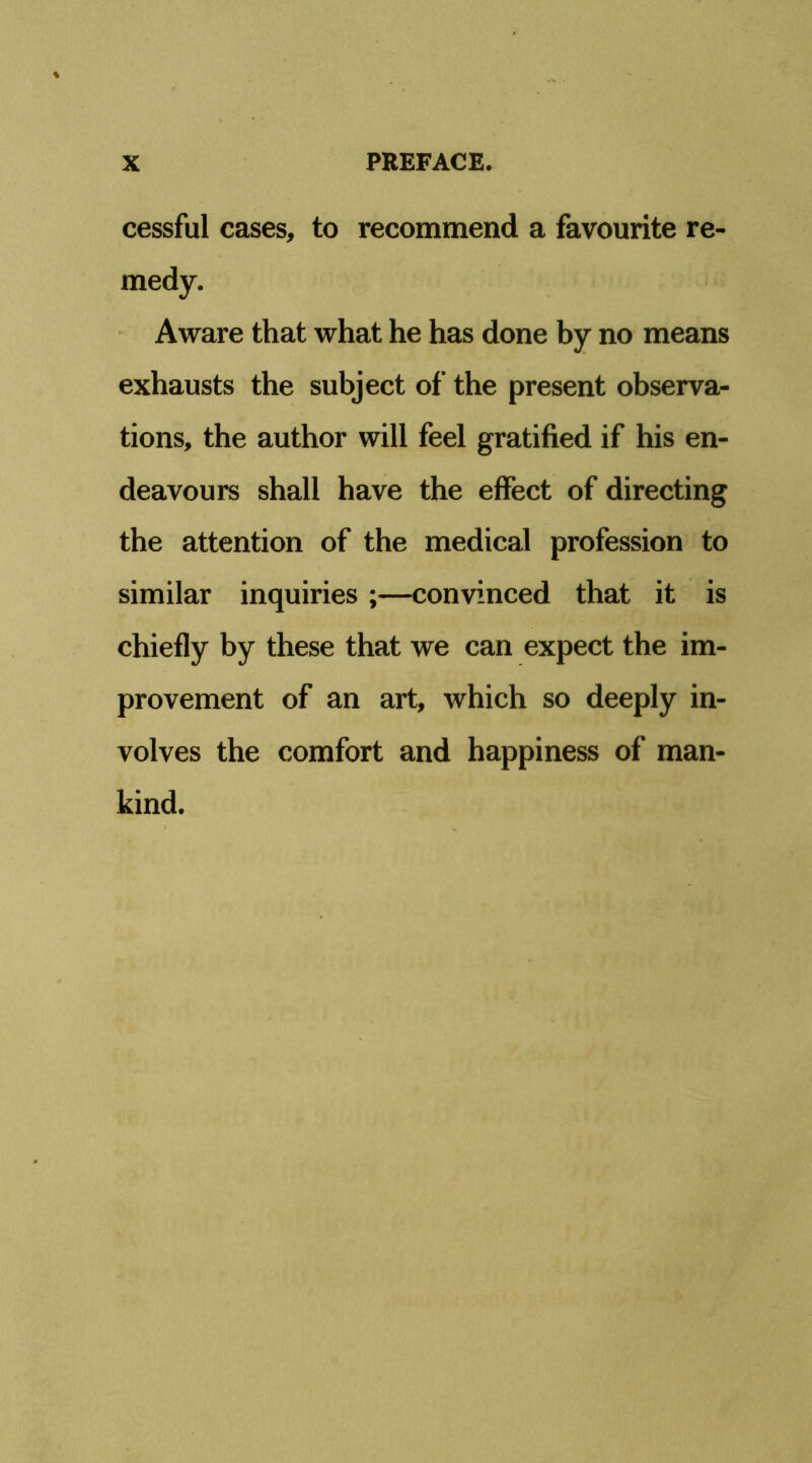 cessful cases, to recommend a favourite re- medy. Aware that what he has done by no means exhausts the subject of the present observa- tions, the author will feel gratified if his en- deavours shall have the effect of directing the attention of the medical profession to similar inquiries ;—convinced that it is chiefly by these that we can expect the im- provement of an art, which so deeply in- volves the comfort and happiness of man- kind.