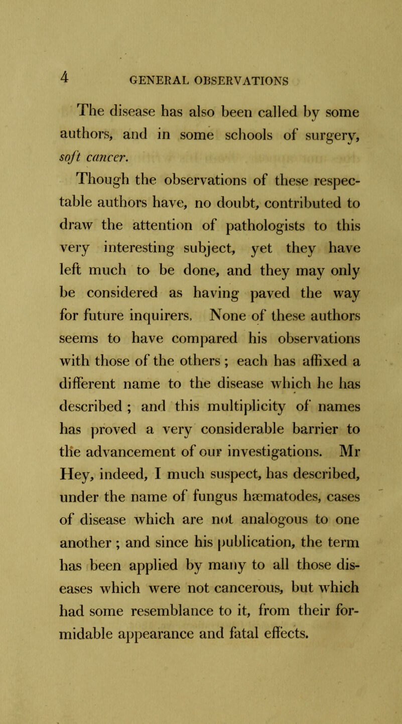 The disease has also been called by some authors, and in some schools of surgery, soft cancer. Though the observations of these respec- table authors have, no doubt, contributed to draw the attention of pathologists to this very interesting subject, yet they have left much to be done, and they may only be considered as having paved the way for future inquirers. None of these authors seems to have compared his observations with those of the others ; each has affixed a different name to the disease which he has described ; and this multiplicity of names has proved a very considerable barrier to the advancement of our investigations. Mr Hey, indeed, I much suspect, has described, under the name of fungus hsematodes, cases of disease which are not analogous to one another; and since his publication, the term has been applied by many to all those dis- eases which were not cancerous, but which had some resemblance to it, from their for- midable appearance and fatal effects.