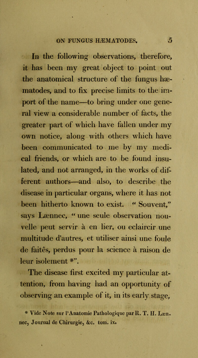 In the following observations, therefore, it has been my great object to point out the anatomical structure of the fungus hse- matodes, and to fix precise limits to the im- port of the name—to bring under one gene- ral view a considerable number of facts, the greater part of which have fallen under my own notice, along with others which have been communicated to me by my medi- cal friends, or which are to be found insu- lated, and not arranged, in the works of dif- ferent authors—and also, to describe the disease in particular organs, where it has not been hitherto known to exist. Souvent,’’ says Laennec, une seule observation nou- velle pent servir a en her, ou eclaircir une multitude d'autres, et utiliser ainsi une fbule de faites, perdus pour la science a raison de leur isolement The disease first excited my particular at- tention, from having had an opportunity of observing an example of it, in its early stage, * Vide Note sur I’Anatomie Pathologique parR. T, II. Laen- nee, Journal de Chirurgie, &c. tom. ix.