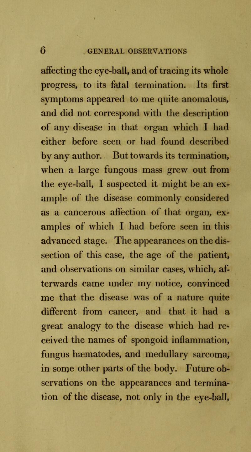 affecting the eye-ball, and of tracing its whole progress, to its fatal termination. Its first symptoms appeared to me quite anomalous, and did not correspond with the description of any disease in that organ which I had either before seen or had found described by any author. But towards its termination, when a large fungous mass grew out from the eye-ball, I suspected it might be an ex- ample of the disease commonly considered as a cancerous affection of that organ, ex- amples of which I had before seen in this advanced stage. The appearances on the dis- section of this case, the age of the patient, and observations on similar cases, which, af- terwards came under my notice, convinced me that the disease was of a nature quite different from cancer, and that it had a great analogy to the disease which had re- ceived the names of spongoid inflammation, fungus haematodes, and medullary sarcoma, in some other parts of the body. Future ob- servations on the appearances and termina- tion of the disease, not only in the eye-ball.