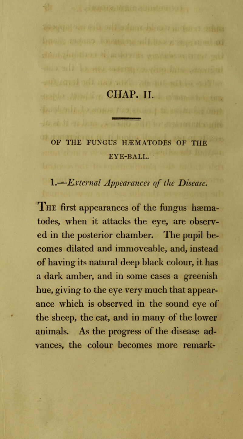 CHAP. II. ' ^ Mi OF THE FUNGUS HiEMATODES OF THE EYE-BALL. \,-^Exter7ial Appearances of the Disease. The first appearances of the fungus haema- todes, when it attacks the eye, are observ- ed in the posterior chamber. The pupil be- comes dilated and immoveable, and, instead of having its natural deep black colour, it has a dark amber, and in some cases a greenish hue, giving to the eye very much that appear- ance which is observed in the sound eye of the sheep, the cat, and in many of the lower animals. As the progress of the disease ad- vances, the colour becomes more remark-