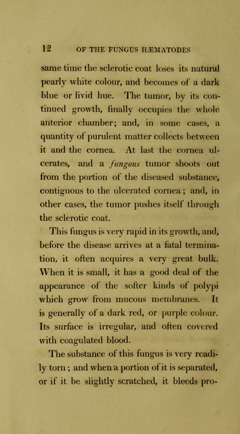 same time the sclerotic coat loses its natural pearly white colour, and becomes of a dark blue or livid hue. The tumor, by its con- tinued growth, finally occupies the whole anterior chamber; and, in some cases, a quantity of purulent matter collects between it and the cornea. . At last the cornea ul- cerates, and a fungous tumor shoots out from the portion of the diseased substance, contiguous to the ulcerated cornea; and, in other cases, the tumor pushes itself through the sclerotic coat. This fungus is very rapid in its growth, and, before the disease arrives at a fatal termina- tion, it often acquires a very great bulk. When it is small, it has a good deal of the appearance of the softer kinds of polypi which grow from mucous membranes. It is generally of a dark red, or purple colour. Its surface is irregular, and often covered with coagulated blood. The substance of this fungus is very readi- ly torn; and when a portion of it is separated, or if it be slightly scratched, it bleeds pro-