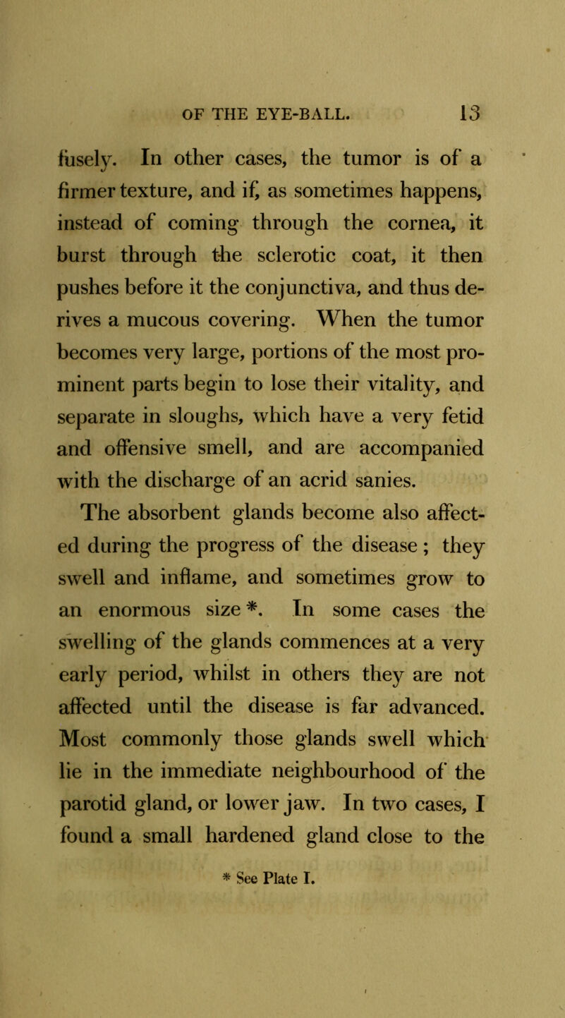 fiisely. In other cases, the tumor is of a firmer texture, and if', as sometimes happens,^ instead of coming through the cornea, it burst through the sclerotic coat, it then pushes before it the conjunctiva, and thus de- rives a mucous covering. When the tumor becomes very large, portions of the most pro- minent parts begin to lose their vitality, and separate in sloughs, which have a very fetid and offensive smell, and are accompanied with the discharge of an acrid sanies. The absorbent glands become also affect- ed during the progress of the disease ; they swell and inflame, and sometimes grow to an enormous size In some cases the swelling of the glands commences at a very early period, whilst in others they are not affected until the disease is far advanced. Most commonly those glands swell which' lie in the immediate neighbourhood of the parotid gland, or lower jaw. In two cases, I found a small hardened gland close to the ^ See Plate I.