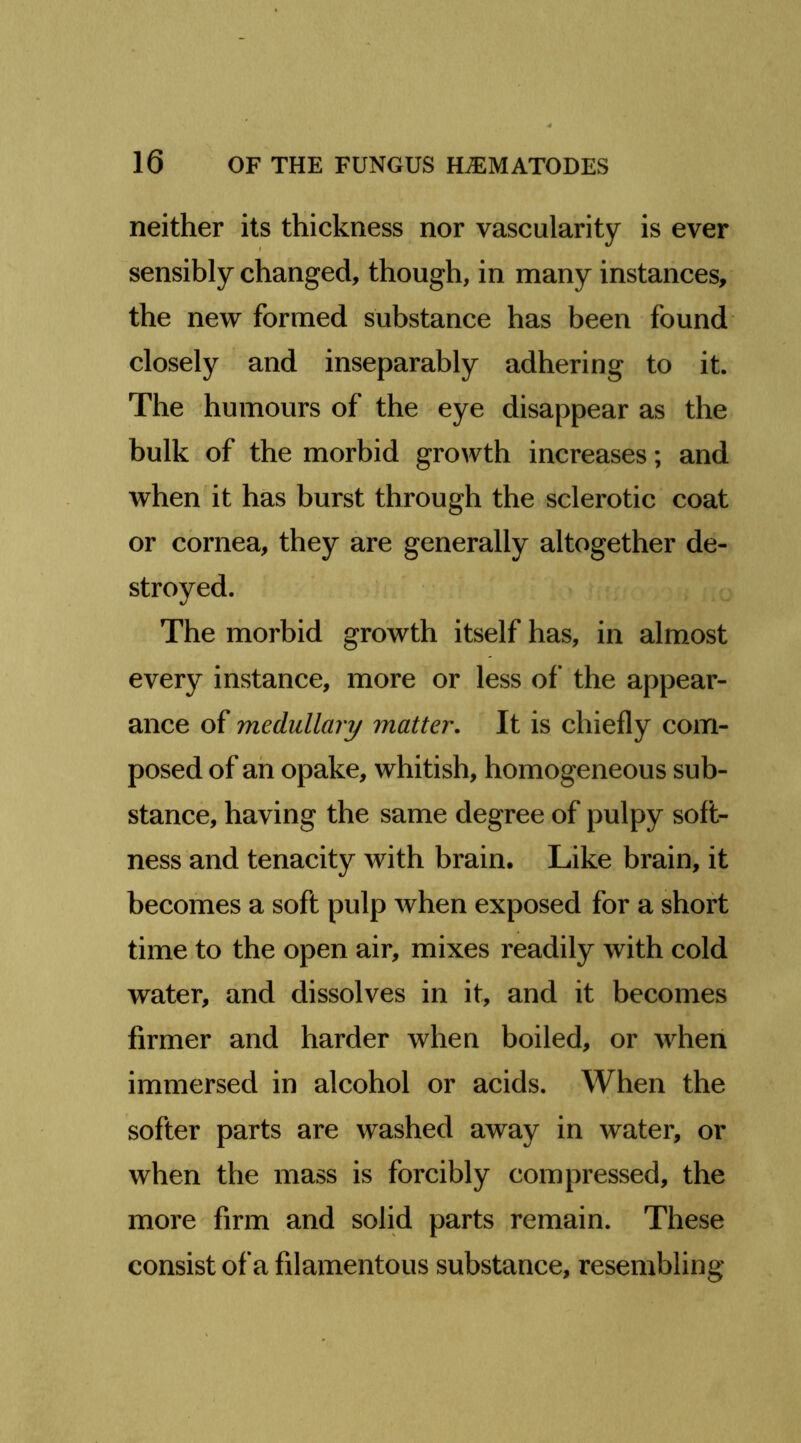 neither its thickness nor vascularity is ever sensibly changed, though, in many instances, the new formed substance has been found closely and inseparably adhering to it. The humours of the eye disappear as the bulk of the morbid growth increases; and when it has burst through the sclerotic coat or cornea, they are generally altogether de- stroyed. The morbid growth itself has, in almost every instance, more or less of the appear- ance of medullary matter. It is chiefly com- posed of ah opake, whitish, homogeneous sub- stance, having the same degree of pulpy soft- ness and tenacity with brain. Like brain, it becomes a soft pulp when exposed for a short time to the open air, mixes readily with cold water, and dissolves in it, and it becomes firmer and harder when boiled, or when immersed in alcohol or acids. When the softer parts are washed away in water, or when the mass is forcibly compressed, the more firm and solid parts remain. These consist of a filamentous substance, resembling