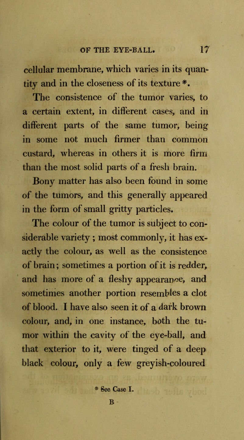 cellular membrane, which varies in its quan- tity and in the closeness of its texture The consistence of the tumor varies, to a certain extent, in different cases, and in different parts of the same tumor, being in some not much firmer than common custard, whereas in others it is more firm than the most solid parts of a fresh brain. Bony matter has also been found in some of the tumors, and this generally appeared in the form of small gritty particles. The colour of the tumor is subject to con- siderable variety ; most commonly, it has ex- actly the colour, as well as the consistence «/ of brain; sometimes a portion of it is redder, ‘ and has more of a fleshy appearan^^e, and sometimes another portion resembles a clot of blood. I have also seen it of a dark brown colour, and, in one instance, both the tu- mor within the cavity of the eye-ball, and that exterior to it, were tinged of a deep black colour, only a few greyish-coloured * See Case I. B-