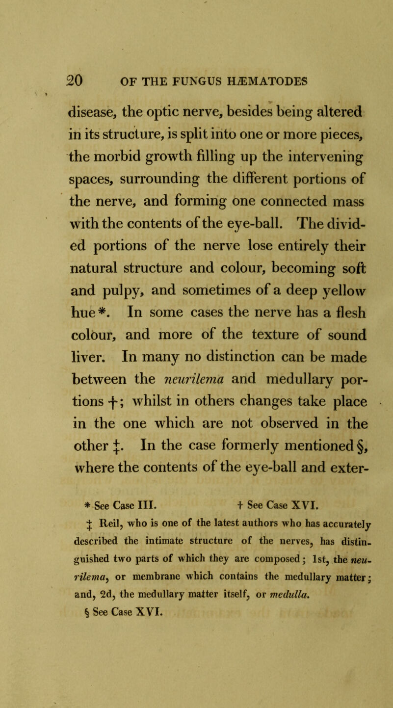 disease, the optic nerve, besides being altered in its structure, is split irito one or more pieces, the morbid growth filling up the intervening spaces, surrounding the different portions of the nerve, and forming one connected mass with the contents of the eye-ball. The divid- ed portions of the nerve lose entirely their natural structure and colour, becoming soft and pulpy, and sometimes of a deep yellow hue In some cases the nerve has a flesh colour, and more of the texture of sound liver. In many no distinction can be made between the neurilema and medullary por- tions f; whilst in others changes take place in the one which are not observed in the other In the case formerly mentioned §, where the contents of the eye-ball and exter- * See Case III. + See Case XVI. J Reil, who is one of the latest authors who has accurately described the intimate structure of the nerves, has distin- guished two parts of which they are composed; 1st, the rilema^ or membrane which contains the medullary matter; and, 2d, the medullary matter itself, or medulla, § See Case XVI.