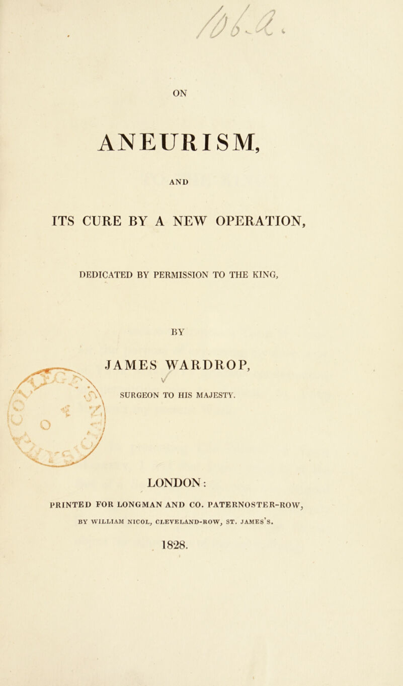 ON ANEURISM, AND ITS CURE BY A NEW OPERATION, DEDICATED BY PERMISSION TO THE KING, BY PRINTED FOR LONGMAN AND CO. PATERNOSTER-ROW, BY WILLIAM NICOL, CLEVELAND-ROW, ST. JAMES’S. 1828.