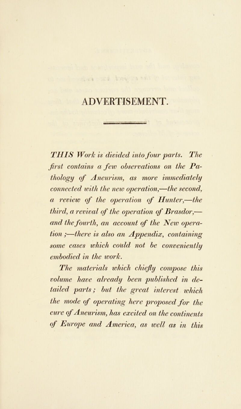 ADVERTISEMENT. THIS Work is divided into four parts. The first contains a few observations on the Pa- thology of Aneurism, as more immediately connected with the new operation,—the second a review of the operation of Hunter,—the third, a revival of the operation of Brasdor,— and the fourth, an account of the New opera- tion ;—there is also an Appendix, containing some cases which could not be conveniently embodied in the work. The materials which chiefly compose this volume have already been published in de- tailed parts; but the great interest which the mode of operating here proposed for the cure of Aneurism, has excited on the continents of Europe and America, as well as in this