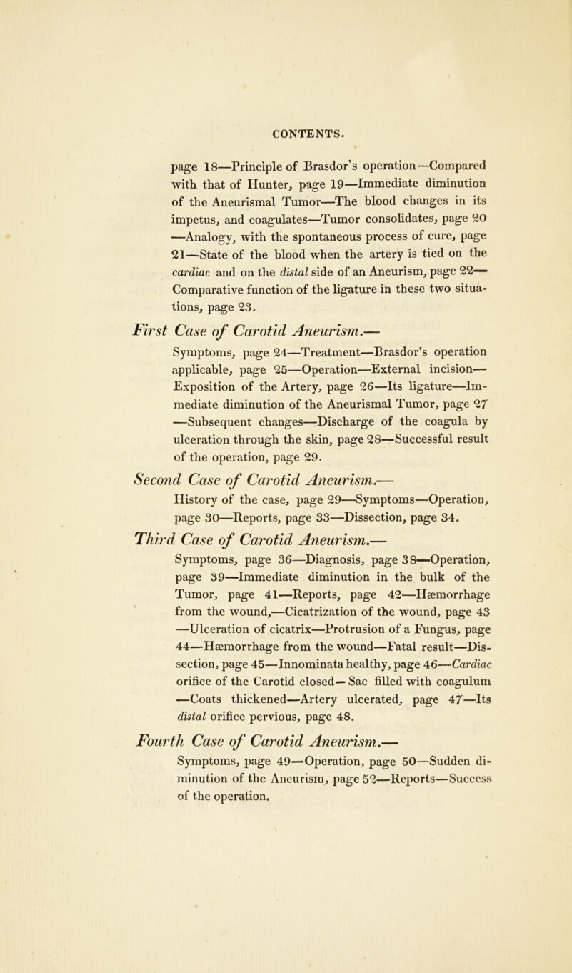 page 18—Principle of Brasdor’s operation—Compared with that of Hunter, page 19—Immediate diminution of the Aneurismal Tumor—The blood changes in its impetus, and coagulates—Tumor consolidates, page 20 —Analogy, with the spontaneous process of cure, page 21—State of the blood when the artery is tied on the cardiac and on the distal side of an Aneurism, page 22- Comparative function of the ligature in these two situa- tions, page 23. First Case of Carotid Aneurism.— Symptoms, page 24—Treatment—Brasdor’s operation applicable, page 25—Operation—External incision— Exposition of the Artery, page 26—Its ligature—Im- mediate diminution of the Aneurismal Tumor, page 27 —Subsequent changes—Discharge of the coagula by ulceration through the skin, page 28—Successful result of the operation, page 29. Second Case of Carotid Aneurism.— History of the case, page 29—Symptoms—Operation, page 30—Reports, page 33—Dissection, page 34. Third Case of Carotid Aneurism.— Symptoms, page 36—Diagnosis, page 38—Operation, page 39—Immediate diminution in the bulk of the Tumor, page 41—Reports, page 42—Haemorrhage from the wound,—Cicatrization of the wound, page 43 —Ulceration of cicatrix—Protrusion of a Fungus, page 44—Haemorrhage from the wound—Fatal result—Dis- section, page 45—Innominata healthy, page 46—Cardiac orifice of the Carotid closed— Sac filled with coagulum —Coats thickened—Artery ulcerated, page 47—Its distal orifice pervious, page 48. Fourth Case of Carotid Aneurism.— Symptoms, page 49—Operation, page 50—Sudden di- minution of the Aneurism, page 52—Reports—Success of the operation.