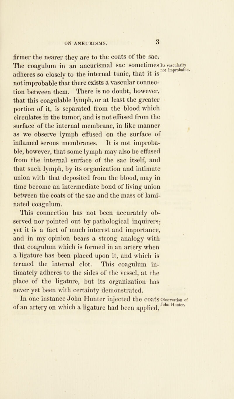firmer the nearer they are to the coats of the sac. The coagulum in an aneurismal sac sometimes its vascularity ° . , not improbable. adheres so closely to the internal tunic, that it is not improbable that there exists a vascular connec- tion between them. There is no doubt, however, that this coagulable lymph, or at least the greater portion of it, is separated from the blood which circulates in the tumor, and is not effused from the surface of the internal membrane, in like manner as we observe lymph effused on the surface of inflamed serous membranes. It is not improba- ble, however, that some lymph may also be effused from the internal surface of the sac itself, and that such lymph, by its organization and intimate union with that deposited from the blood, may in time become an intermediate bond of living union between the coats of the sac and the mass of lami- nated coagulum. This connection has not been accurately ob- served nor pointed out by pathological inquirers; yet it is a fact of much interest and importance, and in my opinion bears a strong analogy with that coagulum which is formed in an artery when a ligature has been placed upon it, and which is termed the internal clot. This coagulum in- timately adheres to the sides of the vessel, at the place of the ligature, but its organization has never yet been with certainty demonstrated. In one instance John Hunter injected the coats Observation of of an artery on which a ligature had been applied, J°hn Huntcr*