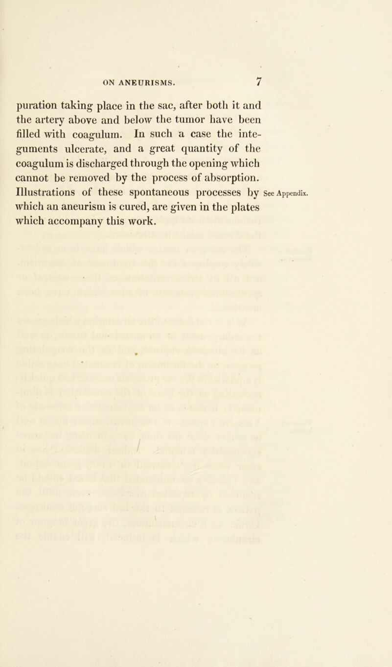 puration taking place in the sac, after both it and the artery above and below the tumor have been filled with coagulum. In such a case the inte- guments ulcerate, and a great quantity of the coagulum is discharged through the opening which cannot be removed by the process of absorption. Illustrations of these spontaneous processes by See Appendix, which an aneurism is cured, are given in the plates which accompany this work.