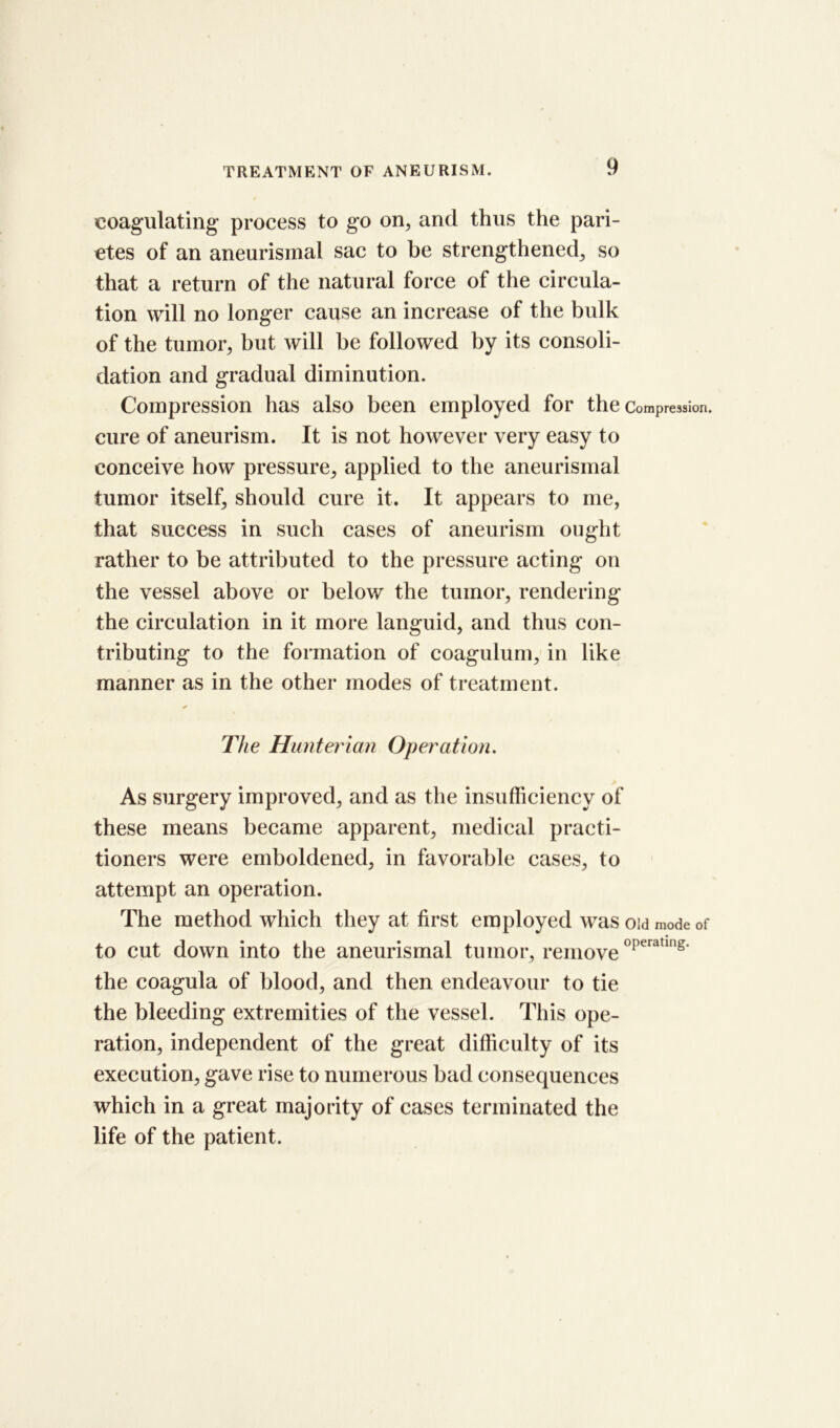 coagulating process to go on, and thus the pari- etes of an aneurismal sac to be strengthened, so that a return of the natural force of the circula- tion will no longer cause an increase of the bulk of the tumor, but will be followed by its consoli- dation and gradual diminution. Compression has also been employed for the Compression, cure of aneurism. It is not however very easy to conceive how pressure, applied to the aneurismal tumor itself, should cure it. It appears to me, that success in such cases of aneurism ought rather to be attributed to the pressure acting on the vessel above or below the tumor, rendering the circulation in it more languid, and thus con- tributing to the formation of coagulum, in like manner as in the other modes of treatment. * The Hunterian Operation. As surgery improved, and as the insufficiency of these means became apparent, medical practi- tioners were emboldened, in favorable cases, to attempt an operation. The method which they at first employed was oid mode of to cut down into the aneurismal tumor, removeoperatlng' the coagula of blood, and then endeavour to tie the bleeding extremities of the vessel. This ope- ration, independent of the great difficulty of its execution, gave rise to numerous bad consequences which in a great majority of cases terminated the life of the patient.