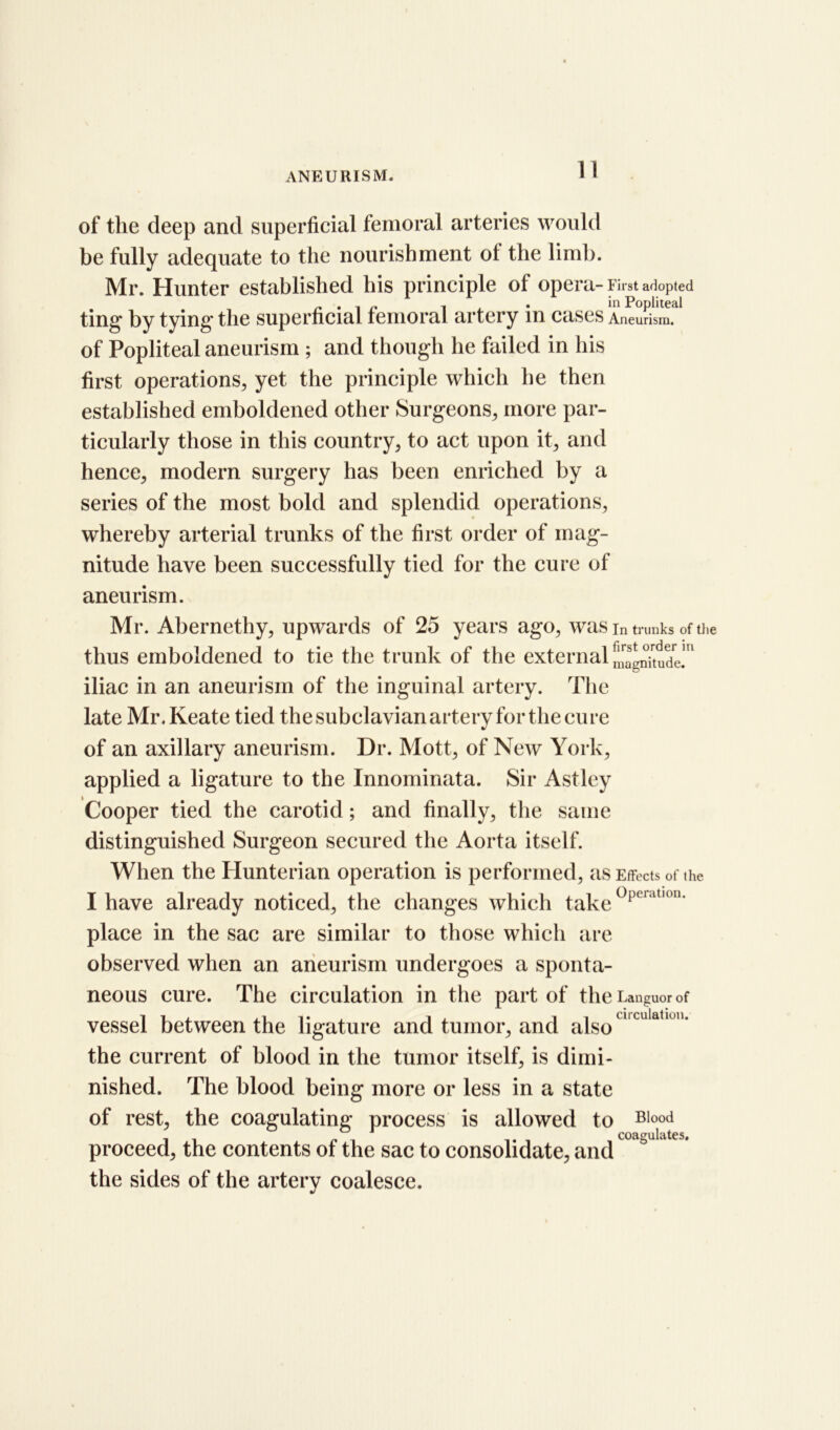 1! of the deep and superficial femoral arteries would be fully adequate to the nourishment ot the limb. Mr. Hunter established his principle of opera - First adopted ~ i i , • in Popliteal ting by tying' the superficial femoral artery in cases Aneurism, of Popliteal aneurism ; and though he failed in his first operations,, yet the principle which he then established emboldened other Surgeons,, more par- ticularly those in this country, to act upon it, and hence, modern surgery has been enriched by a series of the most bold and splendid operations, whereby arterial trunks of the first order of mag- nitude have been successfully tied for the cure of aneurism. Mr. Abernethy, upwards of 25 years ago, was in trunks of the thus emboldened to tie the trunk of the external Magnitude!'1 iliac in an aneurism of the inguinal artery. The late Mr.Keate tied the subclavian artery for the cure of an axillary aneurism. Dr. Mott, of New York, applied a ligature to the Innominata. Sir Astley Cooper tied the carotid; and finally, the same distinguished Surgeon secured the Aorta itself. When the Hunterian operation is performed, as Effects of the I have already noticed, the changes which take°pelatI0n‘ place in the sac are similar to those which are observed when an aneurism undergoes a sponta- neous cure. The circulation in the part of the Languor of vessel between the ligature and tumor, and also ' u at M ' the current of blood in the tumor itself, is dimi- nished. The blood being more or less in a state of rest, the coagulating process is allowed to Blood r coagulates, proceed, the contents of the sac to consolidate, and the sides of the artery coalesce.