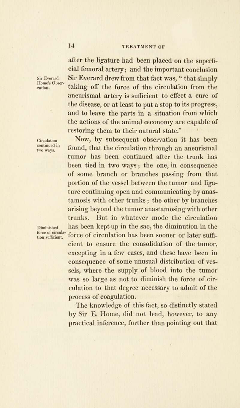 Sir Everard Home’s Obser- vation. Circulation continued in two ways. Diminished force of circula- tion sufficient. after the ligature had been placed on the superfi- cial femoral artery; and the important conclusion Sir Everard drew from that fact was., “ that simply taking off the force of the circulation from the aneurismal artery is sufficient to effect a cure of the disease, or at least to put a stop to its progress, and to leave the parts in a situation from which the actions of the animal oeconomy are capable of restoring them to their natural state.” Now, by subsequent observation it has been found, that the circulation through an aneurismal tumor has been continued after the trunk has been tied in two ways; the one, in consequence of some branch or branches passing from that portion of the vessel between the tumor and liga- ture continuing open and communicating by anas- tamosis with other trunks; the other by branches arising beyond the tumor anastamosing with other trunks. But in whatever mode the circulation has been kept up in the sac, the diminution in the force of circulation has been sooner or later suffi- cient to ensure the consolidation of the tumor, excepting in a few cases, and these have been in consequence of some unusual distribution of ves- sels, where the supply of blood into the tumor was so large as not to diminish the force of cir- culation to that degree necessary to admit of the process of coagulation. The knowledge of this fact, so distinctly stated by Sir E. Home, did not lead, however, to any practical inference, further than pointing out that