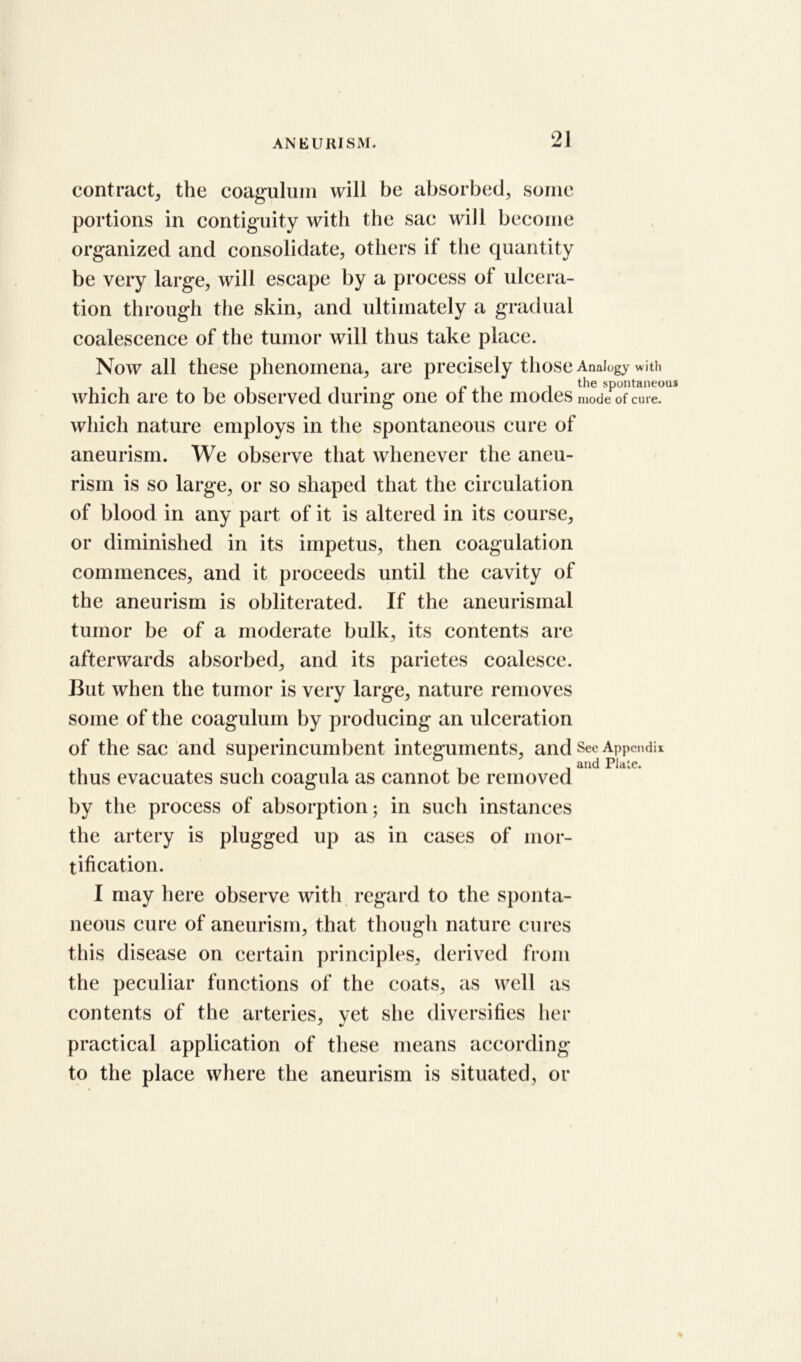 contract, the coagulum will be absorbed, some portions in contiguity with the sac will become organized and consolidate, others if the quantity be very large, will escape by a process of ulcera- tion through the skin, and ultimately a gradual coalescence of the tumor will thus take place. Now all these phenomena, are precisely those Analogy with ii* i the spontaneous which are to be observed during one ot the modes mode of cure, which nature employs in the spontaneous cure of aneurism. We observe that whenever the aneu- rism is so large, or so shaped that the circulation of blood in any part of it is altered in its course, or diminished in its impetus, then coagulation commences, and it proceeds until the cavity of the aneurism is obliterated. If the aneurismal tumor be of a moderate bulk, its contents are afterwards absorbed, and its parietes coalesce. But when the tumor is very large, nature removes some of the coagulum by producing an ulceration of the sac and superincumbent integuments, and See Appendix 1 and Plate. thus evacuates such coagula as cannot be removed by the process of absorption; in such instances the artery is plugged up as in cases of mor- tification. I may here observe with regard to the sponta- neous cure of aneurism, that though nature cures this disease on certain principles, derived from the peculiar functions of the coats, as well as contents of the arteries, vet she diversifies her practical application of these means according to the place where the aneurism is situated, or