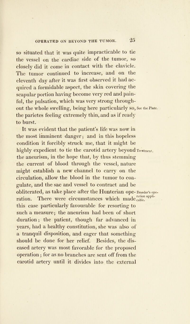 so situated that it was quite impracticable to tie the vessel on the cardiac side of the tumor, so closely did it come in contact with the clavicle. The tumor continued to increase, and on the eleventh day after it was first observed it had ac- quired a formidable aspect, the skin covering the scapular portion having become very red and pain- ful, the pulsation, which was very strong through- out the whole swelling, being here particularly so, See the Plate, the parietes feeling extremely thin, and as if ready to burst. It was evident that the patient’s life was now in the most imminent danger; and in this hopeless condition it forcibly struck me, that it might be highly expedient to tie the carotid artery beyond Treatment, the aneurism, in the hope that, by thus stemming the current of blood through the vessel, nature might establish a new channel to carry on the circulation, allow the blood in the tumor to coa- gulate, and the sac and vessel to contract and be obliterated, as take place after the Hunterian ope- Brasdor’s ope- ration. There were circumstances which made appU this case particularly favourable for resorting to such a measure; the aneurism had been of short duration; the patient, though far advanced in years, had a healthy constitution, she was also of a tranquil disposition, and eager that something should be done for her relief. Besides, the dis- eased artery was most favorable for the proposed operation; for as no branches are sent off from the carotid artery until it divides into the external