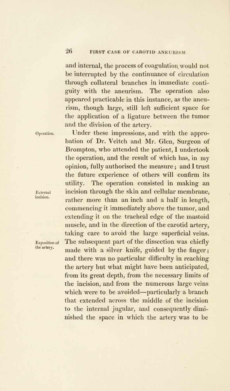 Operation. External incision. Exposition of the artery. and internal^ the process of coagulation would not be interrupted by the continuance of circulation through collateral branches in immediate conti- guity with the aneurism. The operation also appeared practicable in this instance, as the aneu- rism, though large, still left sufficient space for the application of a ligature between the tumor and the division of the artery. Under these impressions, and with the appro- bation of Dr. Veitch and Mr. Glen, Surgeon of Brompton, who attended the patient, I undertook the operation, and the result of which has, in my opinion, fully authorised the measure; and I trust the future experience of others will confirm its utility. The operation consisted in making an incision through the skin and cellular membrane, rather more than an inch and a half in length, commencing it immediately above the tumor, and extending it on the tracheal edge of the mastoid muscle, and in the direction of the carotid artery, taking care to avoid the large superficial veins. The subsequent part of the dissection was chiefly made with a silver knife, guided by the finger; and there was no particular difficulty in reaching the artery but what might have been anticipated, from its great depth, from the necessary limits of the incision, and from the numerous large veins which were to be avoided—particularly a branch that extended across the middle of the incision to the internal jugular, and consequently dimi- nished the space in which the artery was to be