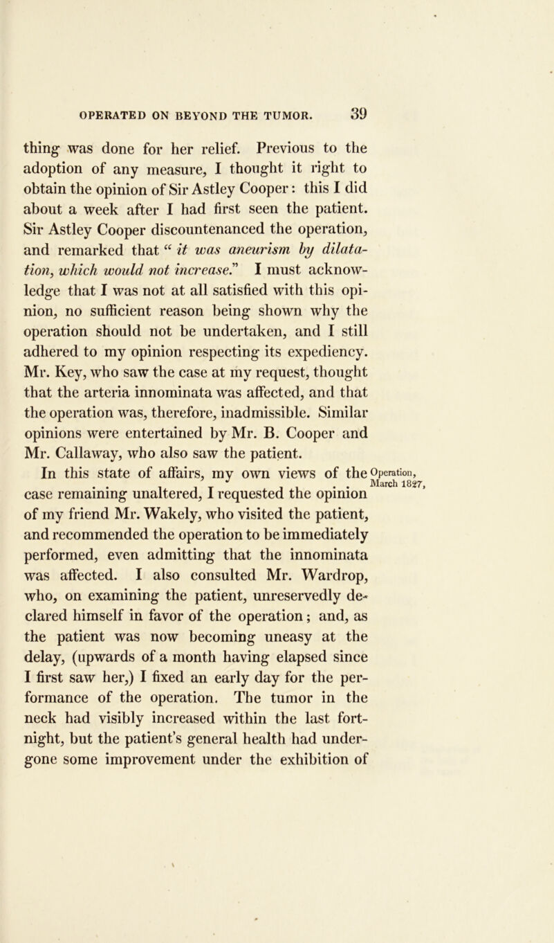 thing was done for her relief. Previous to the adoption of any measure, I thought it right to obtain the opinion of Sir Astley Cooper: this I did about a week after I had first seen the patient. Sir Astley Cooper discountenanced the operation, and remarked that “ it was aneurism by dilata- tiony which would not increase.” I must acknow- ledge that I was not at all satisfied with this opi- nion, no sufficient reason being shown why the operation should not be undertaken, and I still adhered to my opinion respecting its expediency. Mr. Key, who saw the case at my request, thought that the arteria innominata was affected, and that the operation was, therefore, inadmissible. Similar opinions were entertained by Mr. B. Cooper and Mr. Callaway, who also saw the patient. In this state of affairs, my own views of the case remaining unaltered, I requested the opinion of my friend Mr. Wakely, who visited the patient, and recommended the operation to be immediately performed, even admitting that the innominata was affected. I also consulted Mr. Wardrop, who, on examining the patient, unreservedly de- clared himself in favor of the operation; and, as the patient was now becoming uneasy at the delay, (upwards of a month having elapsed since I first saw her,) I fixed an early day for the per- formance of the operation. The tumor in the neck had visibly increased within the last fort- night, but the patient’s general health had under- gone some improvement under the exhibition of