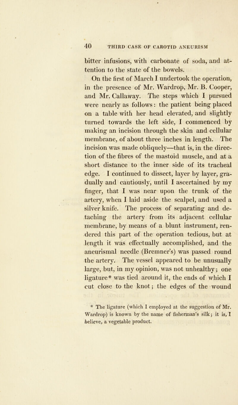 bitter infusions, with carbonate of soda, and at- tention to the state of the bowels. On the first of March I undertook the operation, in the presence of Mr. Wardrop, Mr. B. Cooper, and Mr. Callaway. The steps which I pursued were nearly as follows: the patient being placed on a table with her head elevated, and slightly turned towards the left side, I commenced by making an incision through the skin and cellular membrane, of about three inches in length. The incision was made obliquely—that is, in the direc- tion of the fibres of the mastoid muscle, and at a short distance to the inner side of its tracheal edge. I continued to dissect, layer by layer, gra- dually and cautiously, until I ascertained by my finger, that I was near upon the trunk of the artery, when I laid aside the scalpel, and used a silver knife. The process of separating and de- taching the artery from its adjacent cellular membrane, by means of a blunt instrument, ren- dered this part of the operation tedious, but at length it was effectually accomplished, and the aneurismal needle (Bremner’s) was passed round the artery. The vessel appeared to be unusually large, but, in my opinion, was not unhealthy; one ligature* was tied around it, the ends of which I cut close to the knot; the edges of the wound * The ligature (which I employed at the suggestion of Mr. Wardrop) is known by the name of fisherman’s silk 5 it is, I believe, a vegetable product.