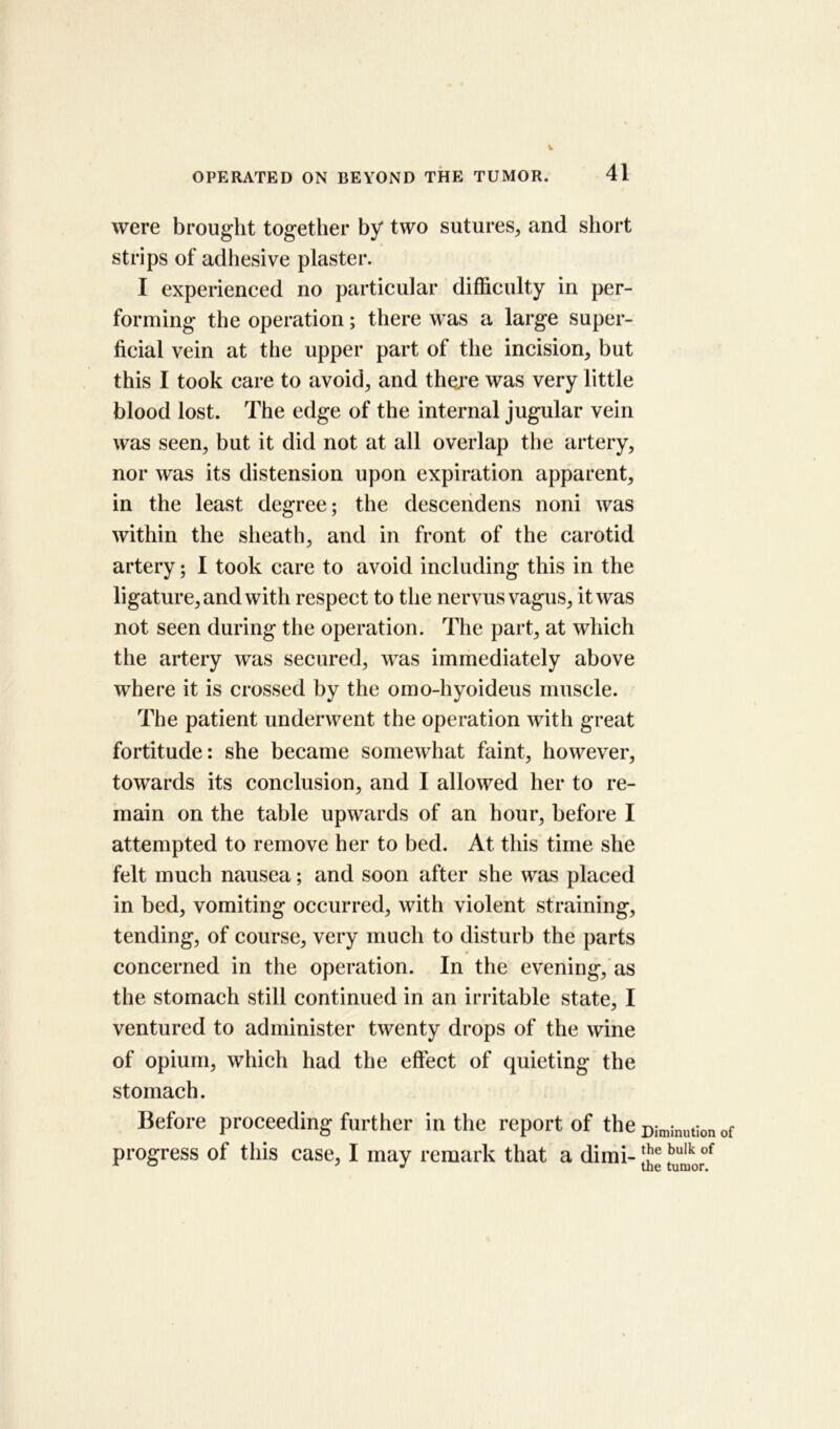 41 OPERATED ON BEYOND THE TUMOR. were brought together by two sutures* and short ► strips of adhesive plaster. I experienced no particular difficulty in per- forming the operation; there was a large super- ficial vein at the upper part of tiie incision* but this I took care to avoid* and there was very little blood lost. The edge of the internal jugular vein was seen* but it did not at all overlap the artery* nor was its distension upon expiration apparent* in the least degree; the descendens noni was within the sheath* and in front of the carotid artery; I took care to avoid including this in the ligature* and with respect to the nervus vagus* it was not seen during the operation. The part* at which tiie artery was secured* was immediately above where it is crossed by the omo-hyoideus muscle. The patient underwent the operation with great fortitude: she became somewhat faint* however, towards its conclusion* and I allowed her to re- main on the table upwards of an hour, before I attempted to remove her to bed. At this time she felt much nausea; and soon after she was placed in bed* vomiting occurred* with violent straining* tending, of course* very much to disturb the parts concerned in the operation. In the evening* as the stomach still continued in an irritable state* I ventured to administer twenty drops of the wine of opium* which had the effect of quieting the stomach. Before proceeding further in the report of the progress of this case* I may remark that a dimi- Diminution of the bulk of the tumor.