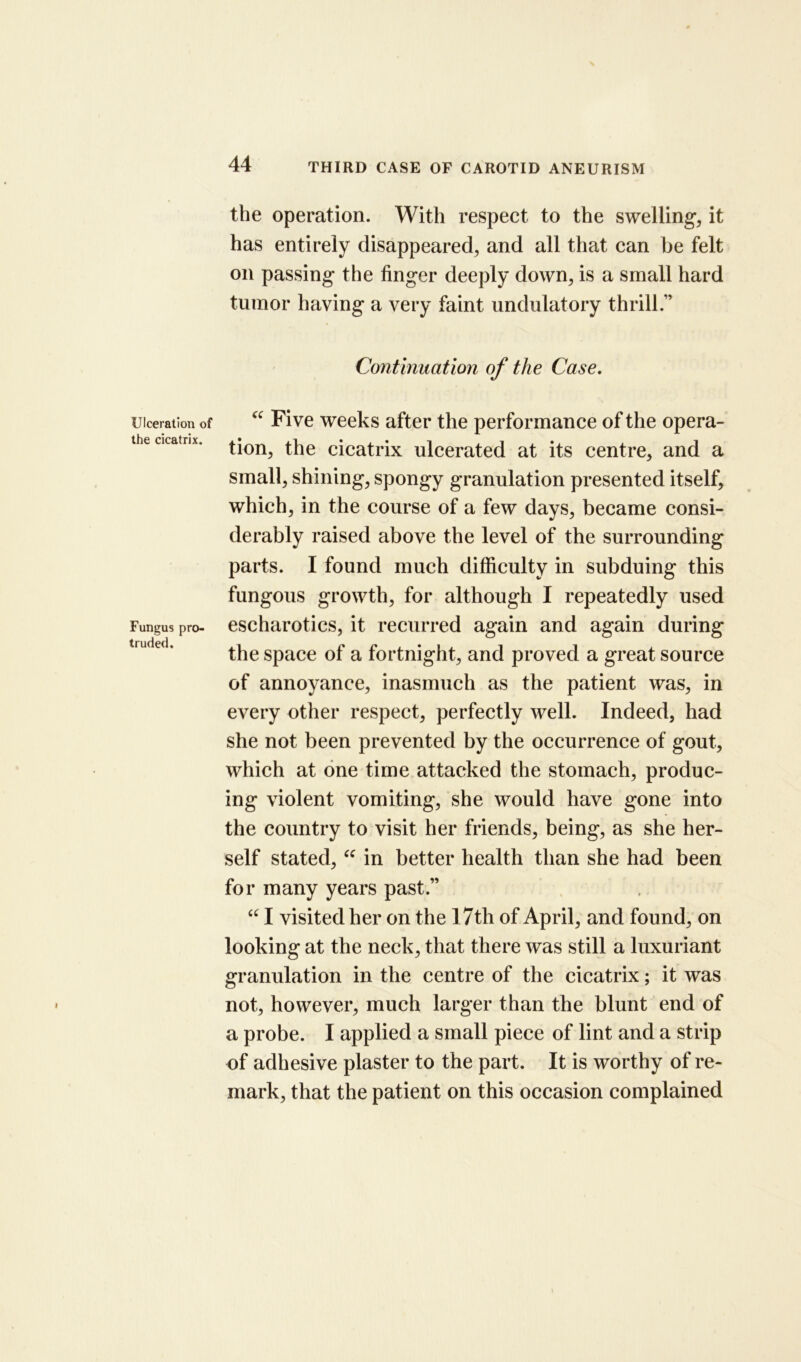 the operation. With respect to the swelling, it has entirely disappeared, and all that can be felt on passing the finger deeply down, is a small hard tumor having a very faint undulatory thrill.” Continuation of the Case. Ulceration of the cicatrix. Fungus pro- truded. “ Five weeks after the performance of the opera- tion, the cicatrix ulcerated at its centre, and a small, shining, spongy granulation presented itself, which, in the course of a few days, became consi- derably raised above the level of the surrounding parts. I found much difficulty in subduing this fungous growth, for although I repeatedly used escharotics, it recurred again and again during the space of a fortnight, and proved a great source of annoyance, inasmuch as the patient was, in every other respect, perfectly well. Indeed, had she not been prevented by the occurrence of gout, which at one time attacked the stomach, produc- ing violent vomiting, she would have gone into the country to visit her friends, being, as she her- self stated, “ in better health than she had been for many years past.” “ I visited her on the 17th of April, and found, on looking at the neck, that there was still a luxuriant granulation in the centre of the cicatrix; it was not, however, much larger than the blunt end of a probe. I applied a small piece of lint and a strip of adhesive plaster to the part. It is worthy of re- mark, that the patient on this occasion complained